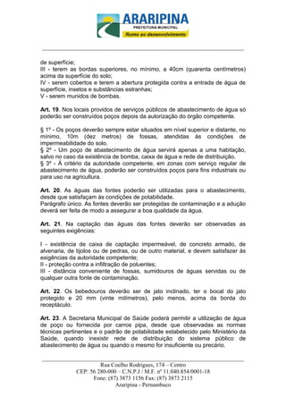 _________________________-



______________________________________________________________________

de superfície;
III - terem as bordas superiores, no mínimo, a 40cm (quarenta centímetros)
acima da superfície do solo;
IV - serem cobertos e terem a abertura protegida contra a entrada de água de
superfície, insetos e substâncias estranhas;
V - serem munidos de bombas.

Art. 19. Nos locais providos de serviços públicos de abastecimento de água só
poderão ser construídos poços depois da autorização do órgão competente.

§ 1º - Os poços deverão sempre estar situados em nível superior e distante, no
mínimo, 10m (dez metros) de fossas, atendidas às condições de
impermeabilidade do solo.
§ 2º - Um poço de abastecimento de água servirá apenas a uma habitação,
salvo no caso da existência de bomba, caixa de água e rede de distribuição.
§ 3º - À critério da autoridade competente, em zonas com serviço regular de
abastecimento de água, poderão ser construídos poços para fins industriais ou
para uso na agricultura.

Art. 20. As águas das fontes poderão ser utilizadas para o abastecimento,
desde que satisfaçam às condições de potabilidade.
Parágrafo único. As fontes deverão ser protegidas de contaminação e a adução
deverá ser feita de modo a assegurar a boa qualidade da água.

Art. 21. Na captação das águas das fontes deverão ser observadas as
seguintes exigências:

I - existência de caixa de captação impermeável, de concreto armado, de
alvenaria, de tijolos ou de pedras, ou de outro material, e devem satisfazer às
exigências da autoridade competente;
II - proteção contra a infiltração de poluentes;
III - distância conveniente de fossas, sumidouros de águas servidas ou de
qualquer outra fonte de contaminação.

Art. 22. Os bebedouros deverão ser de jato inclinado, ter o bocal do jato
protegido e 20 mm (vinte milímetros), pelo menos, acima da borda do
receptáculo.

Art. 23. A Secretaria Municipal de Saúde poderá permitir a utilização de água
de poço ou fornecida por carros pipa, desde que observadas as normas
técnicas pertinentes e o padrão de potabilidade estabelecido pelo Ministério da
Saúde, quando inexistir rede de distribuição do sistema público de
abastecimento de água ou quando o mesmo for insuficiente ou precário.

______________________________________________________________________
                     Rua Coelho Rodrigues, 174 – Centro
            CEP: 56 280-000 – C.N.P.J / M.F. nº 11.040.854/0001-18
                  Fone: (87) 3873 1156 Fax: (87) 3873 2115
                           Araripina - Pernambuco
 