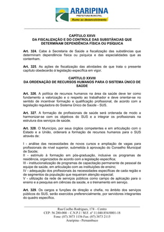 _________________________-



______________________________________________________________________

                         CAPÍTULO XXVII
      DA FISCALIZAÇÃO E DO CONTROLE DAS SUBSTÂNCIAS QUE
           DETERMINAM DEPENDÊNCIA FÍSICA OU PSÍQUICA

Art. 324. Cabe à Secretaria de Saúde a fiscalização das substâncias que
determinam dependência física ou psíquica e das especialidades que as
contenham.

Art. 325. As ações de fiscalização das atividades de que trata o presente
capítulo obedecerão à legislação específica em vigor.

                     CAPÍTULO XXVIII
DA ORDENAÇÃO DE RECURSOS HUMANOS PARA O SISTEMA ÚNICO DE
                         SAÚDE

Art. 326. A política de recursos humanos na área da saúde deve ter como
fundamento a valorização e o respeito ao trabalhador e deve orientar-se no
sentido de incentivar formação e qualificação profissional, de acordo com a
legislação reguladora do Sistema Único de Saúde - SUS.

Art. 327. A formação de profissionais de saúde será ordenada de modo a
harmonizar-se com os objetivos do SUS e a integrar os profissionais na
estrutura dos serviços de saúde.

Art. 328. O Município, por seus órgãos competentes e em articulação com o
Estado e a União, ordenará a formação de recursos humanos para o SUS
através de:

I - análise das necessidades de novos cursos e ampliação de vagas para
profissionais de nível superior, submetida à aprovação do Conselho Municipal
de Saúde;
II - estímulo à formação em pós-graduação, inclusive os programas de
residência, organizados de acordo com a legislação específica;
III - institucionalização de programas de capacitação permanente de pessoal da
equipe de saúde, em articulação com as instituições de ensino;
IV - adequação dos profissionais às necessidades específicas de cada região e
de segmentos da população que requeiram atenção especial;
V - utilização da rede de serviços públicos como campo de aplicação para o
ensino e a pesquisa em ciências da saúde, e o treinamento em serviço.

Art. 329. Os cargos e funções de direção e chefia, no âmbito dos serviços
públicos do SUS, serão exercidos preferencialmente, por servidores integrantes
do quadro específico.

______________________________________________________________________
                     Rua Coelho Rodrigues, 174 – Centro
            CEP: 56 280-000 – C.N.P.J / M.F. nº 11.040.854/0001-18
                  Fone: (87) 3873 1156 Fax: (87) 3873 2115
                           Araripina - Pernambuco
 