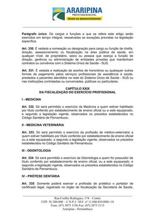_________________________-



______________________________________________________________________

Parágrafo único. Os cargos e funções a que se refere este artigo serão
exercidos em tempo integral, ressalvadas as exceções previstas na legislação
específica.

Art. 330. É vedada a nomeação ou designação para cargo ou função de chefia,
direção, assessoramento ou fiscalização na área pública da saúde, em
qualquer nível, de proprietário, sócio ou pessoa que exerça a função de
direção, gerência ou administração de entidades privadas que mantenham
contratos ou convênios com o Sistema Único de Saúde - SUS.

Art. 331. É vedada a realização de acertos de honorários ou quaisquer outras
formas de pagamento pelos serviços profissionais de assistência à saúde,
prestados a pacientes atendidos na rede do Sistema Único de Saúde - SUS ou
nas instituições contratadas ou conveniadas, públicas ou particulares.

                          CAPÍTULO XXIX
            DA FISCALIZAÇÃO DO EXERCÍCIO PROFISSIONAL

I - MEDICINA

Art. 332. Só será permitido o exercício da Medicina a quem estiver habilitado
por título conferido por estabelecimento de ensino oficial ou a este equiparado,
e segundo a legislação vigente, observados os preceitos estabelecidos no
Código Sanitário de Pernambuco.

II - MEDICINA VETERINÁRIA

Art. 333. Só será permitido o exercício da profissão de médico-veterinário a
quem estiver habilitado por título conferido por estabelecimento de ensino oficial
ou a este equiparado, e segundo a legislação vigente, observados os preceitos
estabelecidos no Código Sanitário de Pernambuco.

III - ODONTOLOGIA

Art. 334. Só será permitido o exercício da Odontologia a quem for possuidor de
título conferido por estabelecimento de ensino oficial, ou a este equiparado, e
segundo a legislação vigente, observados os preceitos estabelecidos no Código
Sanitário de Pernambuco.

IV - PRÓTESE DENTÁRIA

Art. 335. Somente poderá exercer a profissão de protético o portador de
certificado legal, registrado no órgão de fiscalização da Secretaria de Saúde,

______________________________________________________________________
                     Rua Coelho Rodrigues, 174 – Centro
            CEP: 56 280-000 – C.N.P.J / M.F. nº 11.040.854/0001-18
                  Fone: (87) 3873 1156 Fax: (87) 3873 2115
                           Araripina - Pernambuco
 