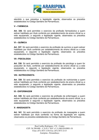 _________________________-



 ______________________________________________________________________
atendido o que preceitua a legislação vigente, observados os preceitos
estabelecidos no Código Sanitário de Pernambuco.

V – FARMÁCIA

Art. 336. Só será permitido o exercício da profissão farmacêutica a quem
estiver habilitado por título conferido por estabelecimento de ensino oficial ou a
este equiparado, e segundo a legislação vigente, observados os preceitos
estabelecidos no Código Sanitário de Pernambuco.

VI – QUÍMICA

Art. 337. Só será permitido o exercício da profissão de químico a quem estiver
habilitado por título conferido por estabelecimento de ensino oficial ou a este
equiparado, e segundo a legislação vigente, observados os preceitos
estabelecidos no Código Sanitário de Pernambuco.

VII - PSICOLOGIA

Art. 338. Só será permitido o exercício da profissão de psicólogo a quem for
possuidor de título, conferido por estabelecimento de ensino oficial ou a este
equiparado, e segundo a legislação vigente, observados os preceitos
estabelecidos no Código Sanitário de Pernambuco.

VIII - NUTRICIONISTA

Art. 339. Só será permitido o exercício da profissão de nutricionista a quem
estiver habilitado por título conferido por estabelecimento de ensino oficial ou a
este equiparado, e segundo a legislação vigente, observados os preceitos
estabelecidos no Código Sanitário de Pernambuco.

IX - ENFERMAGEM

Art. 340. Só será permitido o exercício da profissão de enfermagem a quem
estiver habilitado por título conferido por estabelecimento de ensino oficial, ou a
este equiparado e segundo a legislação vigente, observados os preceitos
estabelecidos no Código Sanitário de Pernambuco.

X - MASSAGISTA

Art. 341. Só será permitido o exercício da profissão de massagista a quem
estiver habilitado por título conferido na forma da legislação em vigente,
observados os preceitos estabelecidos no Código Sanitário de Pernambuco.


______________________________________________________________________
                     Rua Coelho Rodrigues, 174 – Centro
            CEP: 56 280-000 – C.N.P.J / M.F. nº 11.040.854/0001-18
                  Fone: (87) 3873 1156 Fax: (87) 3873 2115
                           Araripina - Pernambuco
 
