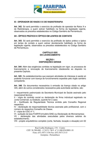 _________________________-



______________________________________________________________________

XI - OPERADOR DE RAIOS X E DE RADIOTERAPIA

Art. 342. Só será permitido o exercício da profissão de operador de Raios X e
de Radioterapia, a quem estiver habilitado na forma da legislação vigente,
observados os preceitos estabelecidos no Código Sanitário de Pernambuco.

XII - ÓPTICO PRÁTICO E ÓPTICO EM LENTES DE CONTATO

Art. 343. Só será permitido o exercício da profissão de óptico prático e óptico
em lentes de contato a quem estiver devidamente habilitado na forma da
legislação vigente, observados os preceitos estabelecidos no Código Sanitário
de Pernambuco.

                              CAPÍTULO XXX
                            DO LICENCIAMENTO

                                SEÇÃO I
                           DISPOSIÇÕES GERAIS

Art. 344. Além das exigências contidas na legislação em vigor, os processos de
licenciamento e renovação de licenciamento obedecerão ao disposto no
presente Capítulo.

Art. 345. Os estabelecimentos que exerçam atividades de interesse à saúde só
poderão funcionar com licença de funcionamento expedida pelo órgão sanitário
competente.

Art. 346. Os documentos necessários à emissão da licença citada no artigo
345, além de outros considerados necessários pela autoridade sanitária, são:

I - requerimento padronizado da Secretaria Municipal de Saúde assinado pelo
responsável técnico;
II - cópia do contrato social ou declaração de firma individual registrado na
Junta Comercial, ou Estatuto, quando for o caso;
III - Certificado de Regularidade Técnica emitida pelo Conselho Regional
respectivo;
IV - declaração de responsabilidade técnica assinada pelo profissional, com o
número do respectivo Conselho de Classe;
V - cópia do CGC nº 1;
VI - quitação da taxa FUSP(Formulário DAE) ou Declaração de Microempresa;
VII - declaração das atividades executadas pelos diversos setores do
estabelecimento;
VIII - projeto arquitetônico completo (corte, fachada, locação e situação) em 02

______________________________________________________________________
                     Rua Coelho Rodrigues, 174 – Centro
            CEP: 56 280-000 – C.N.P.J / M.F. nº 11.040.854/0001-18
                  Fone: (87) 3873 1156 Fax: (87) 3873 2115
                           Araripina - Pernambuco
 