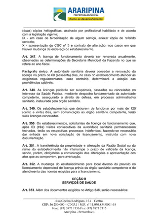 _________________________-



 ______________________________________________________________________
(duas) cópias heliográficas, assinado por profissional habilitado e de acordo
com a legislação vigente;
IX - em caso de terceirização de algum serviço, anexar cópia do referido
contrato;
X - apresentação do CGC nº 3 e contrato de alteração, nos casos em que
houver mudança de endereço do estabelecimento.

Art. 347. A licença de funcionamento deverá ser renovada anualmente,
observadas as determinações da Secretaria Municipal da Fazenda no que se
refere ao ano fiscal.

Parágrafo único. A autoridade sanitária deverá conceder a renovação da
licença no prazo de 60 (sessenta) dias, no caso do estabelecimento atender às
exigências regulamentares, caso contrário, determinará a adoção das
providências cabíveis.

Art. 348. As licenças poderão ser suspensas, cassadas ou canceladas no
interesse da Saúde Pública, mediante despacho fundamentado da autoridade
competente, assegurado o direito de defesa, em processo administrativo
sanitário, instaurado pelo órgão sanitário.

Art. 349. Os estabelecimentos que deixarem de funcionar por mais de 120
(cento e vinte) dias, sem comunicação ao órgão sanitário competente, terão
suas licenças canceladas.

Art. 350. Os estabelecimentos, solicitantes de licença de funcionamento que,
após 03 (três) visitas consecutivas da autoridade sanitária permanecerem
fechados, terão os respectivos processos indeferidos, fazendo-se necessário
dar entrada em nova solicitação de licenciamento, instruída com nova
documentação.

Art. 351. A transferência da propriedade e alteração da Razão Social ou do
nome do estabelecimento não interrompe o prazo de validade da licença,
sendo, porém, obrigatória a comunicação das alterações e apresentação dos
atos que as comprovem, para averbação.

Art. 352. A mudança do estabelecimento para local diverso do previsto no
licenciamento dependerá de licença prévia do órgão sanitário competente e do
atendimento das normas exigidas para o licenciamento.

                                SEÇÃO II
                           SERVIÇOS DE SAÚDE

Art. 353. Além dos documentos exigidos no Artigo 346, serão necessários:

______________________________________________________________________
                     Rua Coelho Rodrigues, 174 – Centro
            CEP: 56 280-000 – C.N.P.J / M.F. nº 11.040.854/0001-18
                  Fone: (87) 3873 1156 Fax: (87) 3873 2115
                           Araripina - Pernambuco
 