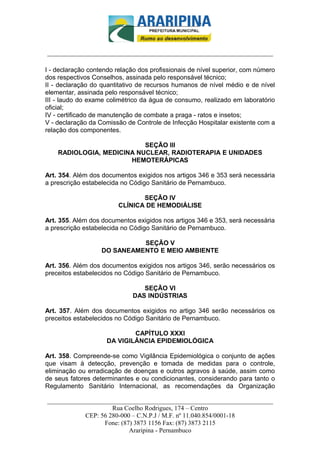 _________________________-



______________________________________________________________________

I - declaração contendo relação dos profissionais de nível superior, com número
dos respectivos Conselhos, assinada pelo responsável técnico;
II - declaração do quantitativo de recursos humanos de nível médio e de nível
elementar, assinada pelo responsável técnico;
III - laudo do exame colimétrico da água de consumo, realizado em laboratório
oficial;
IV - certificado de manutenção de combate a praga - ratos e insetos;
V - declaração da Comissão de Controle de Infecção Hospitalar existente com a
relação dos componentes.

                           SEÇÃO III
    RADIOLOGIA, MEDICINA NUCLEAR, RADIOTERAPIA E UNIDADES
                       HEMOTERÁPICAS

Art. 354. Além dos documentos exigidos nos artigos 346 e 353 será necessária
a prescrição estabelecida no Código Sanitário de Pernambuco.

                                SEÇÃO IV
                         CLÍNICA DE HEMODIÁLISE

Art. 355. Além dos documentos exigidos nos artigos 346 e 353, será necessária
a prescrição estabelecida no Código Sanitário de Pernambuco.

                             SEÇÃO V
                   DO SANEAMENTO E MEIO AMBIENTE

Art. 356. Além dos documentos exigidos nos artigos 346, serão necessários os
preceitos estabelecidos no Código Sanitário de Pernambuco.

                                 SEÇÃO VI
                              DAS INDÚSTRIAS

Art. 357. Além dos documentos exigidos no artigo 346 serão necessários os
preceitos estabelecidos no Código Sanitário de Pernambuco.

                             CAPÍTULO XXXI
                     DA VIGILÂNCIA EPIDEMIOLÓGICA

Art. 358. Compreende-se como Vigilância Epidemiológica o conjunto de ações
que visam à detecção, prevenção e tomada de medidas para o controle,
eliminação ou erradicação de doenças e outros agravos à saúde, assim como
de seus fatores determinantes e ou condicionantes, considerando para tanto o
Regulamento Sanitário Internacional, as recomendações da Organização

______________________________________________________________________
                     Rua Coelho Rodrigues, 174 – Centro
            CEP: 56 280-000 – C.N.P.J / M.F. nº 11.040.854/0001-18
                  Fone: (87) 3873 1156 Fax: (87) 3873 2115
                           Araripina - Pernambuco
 