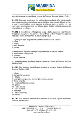 _________________________-



______________________________________________________________________
Mundial de Saúde, e a legislação vigente do Sistema Único de Saúde - SUS.

Art. 359. Doenças ou agravos de notificação compulsória são todos aqueles
que, por apresentarem magnitude, vulnerabilidade e/ou transcendência venham
a serem considerados como eventos prioritários para o registro de sua
ocorrência, acompanhamento e avaliação pelos órgãos públicos responsáveis
pela saúde da população.

Art. 360. É obrigatória a notificação de casos e óbitos suspeitos e confirmados
de doenças ou agravos aos serviços de vigilância epidemiológica municipal por
médicos e outros profissionais de saúde sempre que:

I - seja exigido pelo Regulamento Sanitário Internacional, a saber:
a) peste;
b) cólera;
c) febre amarela;
d) varíola.

II - esteja sob a vigilância da Organização Mundial de Saúde, a saber:
a) paralisias flácidas agudas;
b) sarampo;
c) tétano neonatal.

III - seja exigida pela legislação federal vigente ou órgãos do Sistema Único de
Saúde – SUS.

Art. 361. São doenças de notificação imediata a todos os órgãos do Sistema
Único da Saúde – SUS:

I - cólera;
II - dengue hemorrágico;
III - difteria;
IV- doença meningocócica e meningite meningocócica;
V - febre amarela;
VI - paralisias flácidas agudas;
VII - peste;
VIII - raiva canina;
IX - raiva humana;
X - sarampo;
XI - tétano neonatal;
XII - varíola.

Art. 362. São doenças de notificação semanal a todos os órgãos do Sistema
Único de Saúde - SUS:

______________________________________________________________________
                     Rua Coelho Rodrigues, 174 – Centro
            CEP: 56 280-000 – C.N.P.J / M.F. nº 11.040.854/0001-18
                  Fone: (87) 3873 1156 Fax: (87) 3873 2115
                           Araripina - Pernambuco
 