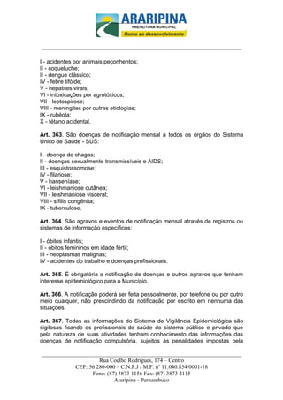_________________________-



______________________________________________________________________

I - acidentes por animais peçonhentos;
II - coqueluche;
II - dengue clássico;
IV - febre tifóide;
V - hepatites virais;
VI - intoxicações por agrotóxicos;
VII - leptospirose;
VIII - meningites por outras etiologias;
IX - rubéola;
X - tétano acidental.

Art. 363. São doenças de notificação mensal a todos os órgãos do Sistema
Único de Saúde - SUS:

I - doença de chagas;
II - doenças sexualmente transmissíveis e AIDS;
III - esquistossomose;
IV - filariose;
V - hanseníase;
VI - leishmaniose cutânea;
VII - leishmaniose visceral;
VIII - sífilis congênita;
IX - tuberculose.

Art. 364. São agravos e eventos de notificação mensal através de registros ou
sistemas de informação específicos:

I - óbitos infantis;
II - óbitos femininos em idade fértil;
III - neoplasmas malignas;
IV - acidentes do trabalho e doenças profissionais.

Art. 365. É obrigatória a notificação de doenças e outros agravos que tenham
interesse epidemiológico para o Município.

Art. 366. A notificação poderá ser feita pessoalmente, por telefone ou por outro
meio qualquer, não prescindindo da notificação por escrito em nenhuma das
situações.

Art. 367. Todas as informações do Sistema de Vigilância Epidemiológica são
sigilosas ficando os profissionais de saúde do sistema público e privado que
pela natureza de suas atividades tenham conhecimento das informações das
doenças de notificação compulsória, sujeitos às penalidades impostas pela

______________________________________________________________________
                     Rua Coelho Rodrigues, 174 – Centro
            CEP: 56 280-000 – C.N.P.J / M.F. nº 11.040.854/0001-18
                  Fone: (87) 3873 1156 Fax: (87) 3873 2115
                           Araripina - Pernambuco
 