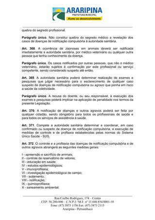 _________________________-



 ______________________________________________________________________
quebra do segredo profissional.

Parágrafo único. Não constitui quebra do segredo médico a revelação dos
casos de doenças de notificação compulsória à autoridade sanitária.

Art. 368. A ocorrência de zoonoses em animais deverá ser notificada
imediatamente a autoridade sanitária, por médico veterinário ou qualquer outra
pessoa que tenha conhecimento da doença.

Parágrafo único. Os casos notificados por outras pessoas, que não o médico
veterinário, estarão sujeitos à confirmação por este profissional ou serviço
competente, sendo considerado suspeito até então.

Art. 369. A autoridade sanitária poderá determinar realização de exames e
pesquisas que julgar necessário para o esclarecimento de qualquer caso
suspeito de doenças de notificação compulsória ou agravo que ponha em risco
a saúde da coletividade.

Parágrafo único. A recusa do doente, ou seu responsável, à execução dos
exames e pesquisas poderá implicar na aplicação de penalidade nos termos da
presente Legislação.

Art. 370. A notificação de doenças e outros agravos poderá ser feita por
qualquer cidadão, sendo obrigatório para todos os profissionais de saúde e
para todos os serviços de assistência à saúde.

Art. 371. Compete a autoridade sanitária determinar e coordenar, em caso
confirmado ou suspeito de doença de notificação compulsória, a execução de
medidas de controle e de profilaxia estabelecidas pelas normas do Sistema
Único Saúde - SUS.

Art. 372. O controle e a profilaxia das doenças de notificação compulsória e de
outros agravos abrangerá as seguintes medidas gerais:

I - apreensão e sacrifício de animais;
II - controle de reservatório de vetores;
III - educação em saúde;
IV - estudos epidemiológicos;
V - imunoprofilaxia;
VI - investigação epidemiológica de campo;
VII - isolamento;
VIII - notificação;
IX - quimioprofilaxia;
X - saneamento ambiental;

______________________________________________________________________
                     Rua Coelho Rodrigues, 174 – Centro
            CEP: 56 280-000 – C.N.P.J / M.F. nº 11.040.854/0001-18
                  Fone: (87) 3873 1156 Fax: (87) 3873 2115
                           Araripina - Pernambuco
 