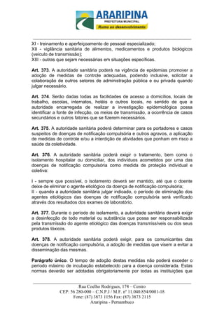 _________________________-



 ______________________________________________________________________
XI - treinamento e aperfeiçoamento de pessoal especializado;
XII - vigilância sanitária de alimentos, medicamentos e produtos biológicos
(veículo de transmissão);
XIII - outras que sejam necessárias em situações específicas.

Art. 373. A autoridade sanitária poderá na vigência de epidemias promover a
adoção de medidas de controle adequadas, podendo inclusive, solicitar a
colaboração de outros setores de administração pública e ou privada quando
julgar necessário.

Art. 374. Serão dadas todas as facilidades de acesso a domicílios, locais de
trabalho, escolas, internatos, hotéis e outros locais, no sentido de que a
autoridade encarregada de realizar a investigação epidemiológica possa
identificar a fonte de infecção, os meios de transmissão, a ocorrência de casos
secundários e outros fatores que se fizerem necessários.

Art. 375. A autoridade sanitária poderá determinar para os portadores e casos
suspeitos de doenças de notificação compulsória e outros agravos, a aplicação
de medidas de controle e/ou a interdição de atividades que ponham em risco a
saúde da coletividade.

Art. 376. A autoridade sanitária poderá exigir o tratamento, bem como o
isolamento hospitalar ou domiciliar, dos indivíduos acometidos por uma das
doenças de notificação compulsória como medida de proteção individual e
coletiva:

I - sempre que possível, o isolamento deverá ser mantido, até que o doente
deixe de eliminar o agente etiológico da doença de notificação compulsória;
II - quando a autoridade sanitária julgar indicado, o período de eliminação dos
agentes etiológicos das doenças de notificação compulsória será verificado
através dos resultados dos exames de laboratório.

Art. 377. Durante o período de isolamento, a autoridade sanitária deverá exigir
a desinfecção de todo material ou substância que possa ser responsabilizada
pela transmissão do agente etiológico das doenças transmissíveis ou dos seus
produtos tóxicos.

Art. 378. A autoridade sanitária poderá exigir, para os comunicantes das
doenças de notificação compulsória, a adoção de medidas que visem a evitar a
disseminação das mesmas.

Parágrafo único. O tempo de adoção destas medidas não poderá exceder o
período máximo de incubação estabelecido para a doença considerada. Estas
normas deverão ser adotadas obrigatoriamente por todas as instituições que

______________________________________________________________________
                     Rua Coelho Rodrigues, 174 – Centro
            CEP: 56 280-000 – C.N.P.J / M.F. nº 11.040.854/0001-18
                  Fone: (87) 3873 1156 Fax: (87) 3873 2115
                           Araripina - Pernambuco
 
