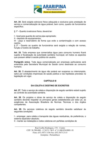 _________________________-



______________________________________________________________________

Art. 24. Será exigida estrutura física adequada e exclusiva para prestação de
serviço e comercialização de água potável, bem como, quadro de funcionários
específico.

§ 1º - Quanto à estrutura física, deverá ter:

I - local para guarda de carros-pipa apropriado;
II - depósito de equipamentos;
III - poço e reservatório de forma que evite a contaminação e com acesso
restrito.
§ 2º - Quanto ao quadro de funcionários será exigida a relação de nomes,
função e horário de trabalho.

Art. 25. Toda empresa que comercializa água para consumo humano ficará
sujeita à fiscalização da autoridade sanitária municipal, em todos os aspectos
que possam afetar à saúde pública do usuário.

Parágrafo único. Toda água comercializada por empresas particulares será
entendida pela Secretaria Municipal de Saúde como destinada ao consumo
humano.

Art. 26. O abastecimento de água não poderá ser suspenso ou interrompido,
salvo por condições imperiosas de saúde pública e nas hipóteses previstas na
legislação em vigor.

                                  CAPÍTULO III

                   DA COLETA E DESTINO DE EXCRETOS

Art. 27. Todo o serviço de coleta e disposição de esgoto sanitário estará sujeito
ao controle da autoridade sanitária.

Art. 28. Os projetos e obras de serviço de coleta e disposição de esgoto
sanitário deverão respeitar os princípios gerais estabelecidos por esta Lei, as
exigências da Associação Brasileira de Normas Técnicas e dos órgãos
competentes.

Art. 29. Os serviços coletivos de esgoto sanitário deverão satisfazer às
seguintes condições:

I - empregar, para coleta e transporte das águas residuárias, de preferência, o
sistema separador absoluto;
II - manter as instalações e redes coletoras em perfeitas condições de

______________________________________________________________________
                     Rua Coelho Rodrigues, 174 – Centro
            CEP: 56 280-000 – C.N.P.J / M.F. nº 11.040.854/0001-18
                  Fone: (87) 3873 1156 Fax: (87) 3873 2115
                           Araripina - Pernambuco
 