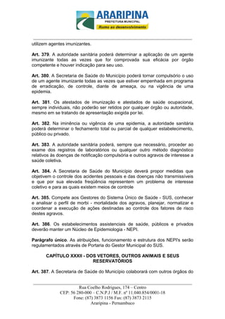 _________________________-



 ______________________________________________________________________
utilizem agentes imunizantes.

Art. 379. A autoridade sanitária poderá determinar a aplicação de um agente
imunizante todas as vezes que for comprovada sua eficácia por órgão
competente e houver indicação para seu uso.

Art. 380. A Secretaria de Saúde do Município poderá tornar compulsório o uso
de um agente imunizante todas as vezes que estiver empenhada em programa
de erradicação, de controle, diante de ameaça, ou na vigência de uma
epidemia.

Art. 381. Os atestados de imunização e atestados de saúde ocupacional,
sempre individuais, não poderão ser retidos por qualquer órgão ou autoridade,
mesmo em se tratando de apresentação exigida por lei.

Art. 382. Na iminência ou vigência de uma epidemia, a autoridade sanitária
poderá determinar o fechamento total ou parcial de qualquer estabelecimento,
público ou privado.

Art. 383. A autoridade sanitária poderá, sempre que necessário, proceder ao
exame dos registros de laboratórios ou qualquer outro método diagnóstico
relativos às doenças de notificação compulsória e outros agravos de interesse a
saúde coletiva.

Art. 384. A Secretaria de Saúde do Município deverá propor medidas que
objetivem o controle dos acidentes pessoais e das doenças não transmissíveis
e que por sua elevada freqüência representem um problema de interesse
coletivo e para as quais existem meios de controle

Art. 385. Compete aos Gestores do Sistema Único de Saúde - SUS, conhecer
e analisar o perfil de morbi - mortalidade dos agravos, planejar, normatizar e
coordenar a execução de ações destinadas ao controle dos fatores de risco
destes agravos.

Art. 386. Os estabelecimentos assistenciais de saúde, públicos e privados
deverão manter um Núcleo de Epidemiologia - NEPI.

Parágrafo único. As atribuições, funcionamento e estrutura dos NEPI's serão
regulamentados através de Portaria do Gestor Municipal do SUS.

      CAPÍTULO XXXII - DOS VETORES, OUTROS ANIMAIS E SEUS
                         RESERVATÓRIOS

Art. 387. A Secretaria de Saúde do Município colaborará com outros órgãos do

______________________________________________________________________
                     Rua Coelho Rodrigues, 174 – Centro
            CEP: 56 280-000 – C.N.P.J / M.F. nº 11.040.854/0001-18
                  Fone: (87) 3873 1156 Fax: (87) 3873 2115
                           Araripina - Pernambuco
 