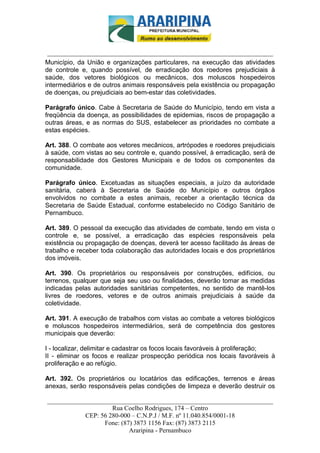 _________________________-



 ______________________________________________________________________
Município, da União e organizações particulares, na execução das atividades
de controle e, quando possível, de erradicação dos roedores prejudiciais à
saúde, dos vetores biológicos ou mecânicos, dos moluscos hospedeiros
intermediários e de outros animais responsáveis pela existência ou propagação
de doenças, ou prejudiciais ao bem-estar das coletividades.

Parágrafo único. Cabe à Secretaria de Saúde do Município, tendo em vista a
freqüência da doença, as possibilidades de epidemias, riscos de propagação a
outras áreas, e as normas do SUS, estabelecer as prioridades no combate a
estas espécies.

Art. 388. O combate aos vetores mecânicos, artrópodes e roedores prejudiciais
à saúde, com vistas ao seu controle e, quando possível, à erradicação, será de
responsabilidade dos Gestores Municipais e de todos os componentes da
comunidade.

Parágrafo único. Excetuadas as situações especiais, a juízo da autoridade
sanitária, caberá à Secretaria de Saúde do Município e outros órgãos
envolvidos no combate a estes animais, receber a orientação técnica da
Secretaria de Saúde Estadual, conforme estabelecido no Código Sanitário de
Pernambuco.

Art. 389. O pessoal da execução das atividades de combate, tendo em vista o
controle e, se possível, a erradicação das espécies responsáveis pela
existência ou propagação de doenças, deverá ter acesso facilitado às áreas de
trabalho e receber toda colaboração das autoridades locais e dos proprietários
dos imóveis.

Art. 390. Os proprietários ou responsáveis por construções, edifícios, ou
terrenos, qualquer que seja seu uso ou finalidades, deverão tomar as medidas
indicadas pelas autoridades sanitárias competentes, no sentido de mantê-los
livres de roedores, vetores e de outros animais prejudiciais à saúde da
coletividade.

Art. 391. A execução de trabalhos com vistas ao combate a vetores biológicos
e moluscos hospedeiros intermediários, será de competência dos gestores
municipais que deverão:

I - localizar, delimitar e cadastrar os focos locais favoráveis à proliferação;
II - eliminar os focos e realizar prospecção periódica nos locais favoráveis à
proliferação e ao refúgio.

Art. 392. Os proprietários ou locatários das edificações, terrenos e áreas
anexas, serão responsáveis pelas condições de limpeza e deverão destruir os

______________________________________________________________________
                     Rua Coelho Rodrigues, 174 – Centro
            CEP: 56 280-000 – C.N.P.J / M.F. nº 11.040.854/0001-18
                  Fone: (87) 3873 1156 Fax: (87) 3873 2115
                           Araripina - Pernambuco
 