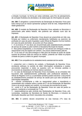 _________________________-



 ______________________________________________________________________
a direção municipal, na forma por estas solicitada, para fins de planejamento,
de correção finalística de atividades e de elaboração de informações de saúde.

Art. 399. É obrigatório o preenchimento da Declaração de Nascidos Vivos para
toda criança que ao nascer apresentar qualquer sinal de vida, independente da
idade gestacional.

Art. 400. O modelo da Declaração de Nascidos Vivos adotado no Município é
padronizado pela esfera federal, não podendo ser utilizado outro tipo de
impresso.

Art. 401. A Declaração de Nascidos Vivos deverá ser preenchida em três vias,
firmada por médico ou enfermeiro devidamente habilitados ao exercício da
profissão em caso de parto hospitalar e pelo Oficial de Registro Civil do Cartório
em caso de parto domiciliar, de acordo com fluxo abaixo:
I - A via branca (1ª via) deve ser encaminhada pelo estabelecimento prestador
de serviço de saúde ou pelo Cartório à Secretaria Municipal de Saúde;
II - Nos partos hospitalares, a via amarela (2ª via) deverá ser entregue à mãe ou
responsável a fim de registro em cartório, nos prazos determinados pela lei;
III - A via rosa (3ª via) será entregue à mãe para ser levada ao posto de saúde
quando da primeira visita da criança ao médico, podendo ser retida na própria
unidade de parto à critério do gestor municipal.

Art. 402. É de competência do estabelecimento assistencial de saúde:

I - preencher com o máximo de cuidado, a Declaração de Nascidos Vivos,
envidando esforços no sentido de obter informações verdadeiras e exatas,
procurando responder a todos os quesitos com as minúcias pedidas e
enunciando as respostas em termos claros e precisos;
II - no caso de Declaração de Nascidos Vivos incompleta, se as omissões não
houverem sido satisfatoriamente justificadas pelo profissional atestante, o
Oficial de Registro Civil ou a autoridade sanitária poderá devolver o documento
ao estabelecimento prestador de serviço de saúde para que este complete as
informações desejadas;
III - orientar corretamente a mãe ou responsável sobre a importância e
necessidade dos cuidados sobre a posse da 2ª via da Declaração de Nascidos
Vivos e do pronto registro em cartório, no município de ocorrência do parto;
IV - emitir a 2ª via de Declaração de Nascidos Vivos em caso de perda ou
extravio, mantendo a numeração da 1ª via;
V - responsabilizar-se pelo controle das Declarações de Nascidos Vivos, pré-
numeradas, recebidas da Secretaria de Saúde do Município, e inclusive da
devolução daquelas que forem rasuradas e/ou anuladas.

Art. 403. O cartório deverá encaminhar as vias brancas (1ªs vias) da

______________________________________________________________________
                     Rua Coelho Rodrigues, 174 – Centro
            CEP: 56 280-000 – C.N.P.J / M.F. nº 11.040.854/0001-18
                  Fone: (87) 3873 1156 Fax: (87) 3873 2115
                           Araripina - Pernambuco
 