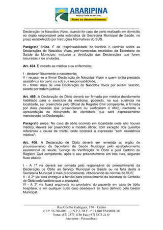 _________________________-



 ______________________________________________________________________
Declaração de Nascidos Vivos, quando for caso de parto realizado em domicílio
ao órgão responsável pela estatística da Secretaria Municipal de Saúde, no
prazo estabelecido por Instruções Normativas do SUS.

Parágrafo único. É de responsabilidade do cartório o controle sobre as
Declarações de Nascidos Vivos, pré-numeradas recebidas da Secretaria de
Saúde do Município, inclusive a devolução das Declarações que forem
rasuradas e ou anuladas.

Art. 404. É vedado ao médico e ou enfermeiro:

I - declarar falsamente o nascimento;
II - recusar-se a firmar Declaração de Nascidos Vivos a quem tenha prestado
assistência no parto ou sob sua responsabilidade;
III - firmar mais de uma Declaração de Nascidos Vivos por recém nascido,
exceto por ordem judicial.

Art. 405. A Declaração de Óbito deverá ser firmada por médico devidamente
habilitado para o exercício da medicina, podendo, na sua ausência na
localidade, ser preenchida pelo Oficial de Registro Civil competente, e firmada
por duas pessoas que presenciaram ou verificaram o óbito, mediante a
apresentação de documento de identidade que será expressamente
mencionado na Declaração.

Parágrafo único. No caso de óbito ocorrido em localidade onde não houver
médico, deverá ser preenchido o modelo oficial, com exceção dos quesitos
referentes a causa de morte, onde constará a expressão "sem assistência
médica".

Art. 406. A Declaração de Óbito deverá ser remetida ao órgão de
processamento da Secretaria de Saúde Municipal pelo estabelecimento
assistencial de saúde, Serviço de Verificação de Óbito e pelo Cartório de
Registro Civil competente, após o seu preenchimento em três vias, segundo
fluxo abaixo:

I - A 1ª via deverá ser enviada pelo responsável do preenchimento da
Declaração de Óbito ao Serviço Municipal de Saúde ou na falta desta à
Secretaria Municpal o mais precocemente, obedecendo às normas do SUS;
II - A 2ª via será entregue à família para procedimento da lavratura da Certidão
de Óbito pelo cartório que a arquivará;
III - A 3ª via ficará arquivada no prontuário do paciente em caso de óbito
hospitalar, e em qualquer outro caso obedecerá ao fluxo definido pelo Gestor
Municipal.


______________________________________________________________________
                     Rua Coelho Rodrigues, 174 – Centro
            CEP: 56 280-000 – C.N.P.J / M.F. nº 11.040.854/0001-18
                  Fone: (87) 3873 1156 Fax: (87) 3873 2115
                           Araripina - Pernambuco
 
