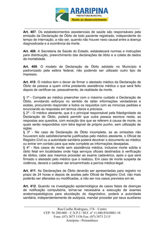 _________________________-



 ______________________________________________________________________
Art. 407. Os estabelecimentos assistenciais de saúde são responsáveis pela
emissão da Declaração de Óbito de todo paciente registrado, independente do
tempo de internação, a não ser, quando não houver nexo causal entre a doença
diagnosticada e a ocorrência da morte.

Art. 408. A Secretaria de Saúde do Estado, estabelecerá normas e instruções
para distribuição, preenchimento das declarações de óbito e a coleta de dados
de mortalidade.

Art. 409. O modelo de Declaração de Óbito adotado no Município é
padronizado pela esfera federal, não podendo ser utilizado outro tipo de
impresso.

Art. 410. O médico tem o dever de firmar o atestado médico da Declaração de
Óbito de pessoa a quem vinha prestando assistência médica o que será feito
depois de certificar-se, pessoalmente, da realidade da morte.

§ 1º - Compete ao médico preencher com o máximo cuidado a Declaração de
Óbito, envidando esforços no sentido de obter informações verdadeiras e
exatas, procurando responder a todos os requisitos com as minúcias pedidas e
enunciando as respostas em termos claros e precisos.
§ 2º - O médico atestante, que é o principal responsável pela fidedignidade da
Declaração de Óbito, poderá permitir que outra pessoa escreva nesta, as
respostas aos quesitos, com exceção dos que se referem à causa de morte, os
quais serão respondidos com letra legível de próprio punho, sem utilização de
siglas.
§ 3º - No caso de Declaração de Óbito incompleta, se as omissões não
houverem sido satisfatoriamente justificadas pelo médico atestante, o Oficial de
Registro Civil ou a autoridade sanitária poderá devolver o documento ao médico
ou entrar em contato para que este complete as informações desejadas.
§ 4º - Nos casos de morte sem assistência médica, inclusive morte súbita e
óbito fetal em localidades onde haja serviços oficiais destinados à verificação
de óbitos, cabe aos mesmos proceder ao exame cadavérico, após o que será
firmado o atestado pelo médico que o realizou. Em caso de morte suspeita de
violência, deverá o cadáver ser encaminhado a perícia médico-legal.

Art. 411. As Declarações de Óbito deverão ser apresentadas para registro no
prazo de 24 horas e depois de aceitas pelo Oficial de Registro Civil, não mais
poderão ser alteradas ou modificadas, a não ser nos casos previstos em lei.

Art. 412. Quando na investigação epidemiológica de casos fatais de doenças
de notificação compulsória, tornar-se necessária a execução de exames
anatomopatológicos para elucidação do diagnóstico, poderá a autoridade
sanitária, independentemente de autópsia, mandar proceder por seus auxiliares

______________________________________________________________________
                     Rua Coelho Rodrigues, 174 – Centro
            CEP: 56 280-000 – C.N.P.J / M.F. nº 11.040.854/0001-18
                  Fone: (87) 3873 1156 Fax: (87) 3873 2115
                           Araripina - Pernambuco
 