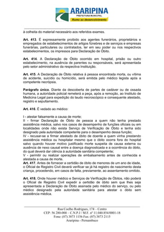 _________________________-



 ______________________________________________________________________
à colheita do material necessário aos referidos exames.

Art. 413. É expressamente proibido aos agentes funerários, proprietários e
empregados de estabelecimentos de artigos fúnebres e de serviços e empresas
funerárias, particulares ou contratados, ter em seu poder ou nos respectivos
estabelecimentos, os impressos para Declaração de Óbito.

Art. 414. A Declaração de Óbito ocorrido em hospital, prisão ou outro
estabelecimento, na ausência de parentes ou responsáveis, será apresentada
pelo setor administrativo da respectiva Instituição.

Art. 415. A Declaração de Óbito relativa à pessoa encontrada morta, ou vítima
de acidente, suicídio ou homicídio, será emitida pelo médico legista após a
competente necrópsia.

Parágrafo único. Diante da descoberta de partes de cadáver ou de ossada
humana, a autoridade policial remeterá a peça, após a remoção, ao Instituto de
Medicina Legal para expedição do laudo necroscópico e consequente atestado,
registro e sepultamento.

Art. 416. É vedado ao médico:

I - atestar falsamente a causa de morte;
II - firmar Declaração de Óbito de pessoa a quem não tenha prestado
assistência médica, salvo nos casos de desempenho de funções oficiais ou em
localidades onde não exista Serviço de Verificação de Óbito e tenha sido
designado pela autoridade competente para o desempenho dessa função;
IV - recusar-se a firmar atestado de óbito de doente a quem vinha prestando
assistência médica ou hospitalar mesmo que o óbito ocorra fora do hospital
salvo quando houver motivo justificado morte suspeita de causa externa ou
ausência de nexo causal entre a doença diagnosticada e a ocorrência do óbito,
do qual deverá dar ciência à autoridade sanitária competente;
V - permitir ou realizar operações de embalsamento antes de conhecida e
atestada a causa de morte.
Art. 417. Antes de fornecer a certidão de óbito de menores de um ano de idade,
o Oficial de Registro Civil deverá verificar se já há registro de nascimento desta
criança, procedendo, em casos de falta, previamente, ao assentamento omitido.

Art. 418. Onde houver médico e Serviços de Verificação de Óbitos, não poderá
o Oficial de Registro Civil expedir a certidão de óbito sem que lhes seja
apresentada a Declaração de Óbito assinada pelo médico do serviço, ou pelo
médico designado pela autoridade sanitária para atestar o óbito sem
assistência médica.


______________________________________________________________________
                     Rua Coelho Rodrigues, 174 – Centro
            CEP: 56 280-000 – C.N.P.J / M.F. nº 11.040.854/0001-18
                  Fone: (87) 3873 1156 Fax: (87) 3873 2115
                           Araripina - Pernambuco
 