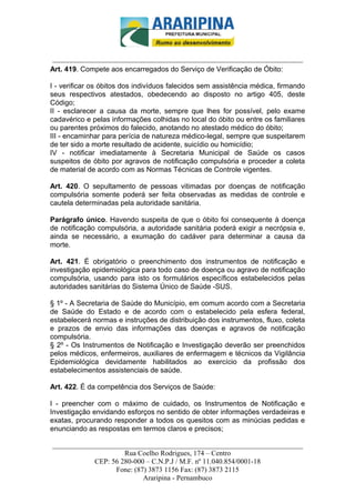 _________________________-



______________________________________________________________________
Art. 419. Compete aos encarregados do Serviço de Verificação de Óbito:

I - verificar os óbitos dos indivíduos falecidos sem assistência médica, firmando
seus respectivos atestados, obedecendo ao disposto no artigo 405, deste
Código;
II - esclarecer a causa da morte, sempre que lhes for possível, pelo exame
cadavérico e pelas informações colhidas no local do óbito ou entre os familiares
ou parentes próximos do falecido, anotando no atestado médico do óbito;
III - encaminhar para perícia de natureza médico-legal, sempre que suspeitarem
de ter sido a morte resultado de acidente, suicídio ou homicídio;
IV - notificar imediatamente à Secretaria Municipal de Saúde os casos
suspeitos de óbito por agravos de notificação compulsória e proceder a coleta
de material de acordo com as Normas Técnicas de Controle vigentes.

Art. 420. O sepultamento de pessoas vitimadas por doenças de notificação
compulsória somente poderá ser feita observadas as medidas de controle e
cautela determinadas pela autoridade sanitária.

Parágrafo único. Havendo suspeita de que o óbito foi consequente à doença
de notificação compulsória, a autoridade sanitária poderá exigir a necrópsia e,
ainda se necessário, a exumação do cadáver para determinar a causa da
morte.

Art. 421. É obrigatório o preenchimento dos instrumentos de notificação e
investigação epidemiológica para todo caso de doença ou agravo de notificação
compulsória, usando para isto os formulários específicos estabelecidos pelas
autoridades sanitárias do Sistema Único de Saúde -SUS.

§ 1º - A Secretaria de Saúde do Município, em comum acordo com a Secretaria
de Saúde do Estado e de acordo com o estabelecido pela esfera federal,
estabelecerá normas e instruções de distribuição dos instrumentos, fluxo, coleta
e prazos de envio das informações das doenças e agravos de notificação
compulsória.
§ 2º - Os Instrumentos de Notificação e Investigação deverão ser preenchidos
pelos médicos, enfermeiros, auxiliares de enfermagem e técnicos da Vigilância
Epidemiológica devidamente habilitados ao exercício da profissão dos
estabelecimentos assistenciais de saúde.

Art. 422. É da competência dos Serviços de Saúde:

I - preencher com o máximo de cuidado, os Instrumentos de Notificação e
Investigação envidando esforços no sentido de obter informações verdadeiras e
exatas, procurando responder a todos os quesitos com as minúcias pedidas e
enunciando as respostas em termos claros e precisos;

______________________________________________________________________
                     Rua Coelho Rodrigues, 174 – Centro
            CEP: 56 280-000 – C.N.P.J / M.F. nº 11.040.854/0001-18
                  Fone: (87) 3873 1156 Fax: (87) 3873 2115
                           Araripina - Pernambuco
 