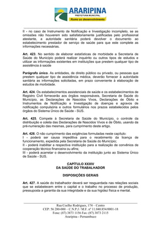 _________________________-



 ______________________________________________________________________
II - no caso de Instrumento de Notificação e Investigação incompleto, se as
omissões não houverem sido satisfatoriamente justificadas pelo profissional
atestante, a autoridade sanitária poderá devolver o documento ao
estabelecimento prestador de serviço de saúde para que este complete as
informações necessárias.

Art. 423. No sentido de elaborar estatísticas de morbidade a Secretaria de
Saúde do Município poderá realizar inquérito ou outros tipos de estudos e
utilizar as informações existentes em instituições que prestem qualquer tipo de
assistência à saúde

Parágrafo único. As entidades, de direito público ou privado, ou pessoas que
prestem qualquer tipo de assistência médica, deverão fornecer à autoridade
sanitária as informações solicitadas, em prazo conveniente à elaboração de
estudos de morbidade.

Art. 424. Os estabelecimentos assistenciais de saúde e os estabelecimentos de
Registro Civil fornecerão aos órgãos responsáveis, Secretaria de Saúde do
Município, as Declarações de Nascidos Vivos, Declarações de Óbito e
Instrumentos de Notificação e Investigação de doenças e agravos de
notificação compulsória e outros formulários nos prazos estabelecidos pelos
órgãos do Sistema Único de Saúde - SUS.

Art. 425. Compete à Secretaria de Saúde do Município, o controle da
distribuição e coleta das Declarações de Nascidos Vivos e de Óbito, usando da
pré-numeração das mesmas, para cumprimento deste artigo.

Art. 426. O não cumprimento das exigências formuladas neste capítulo:
I - poderá ser causa impeditiva para o recebimento da licença de
funcionamento, expedida pela Secretaria de Saúde do Município;
II - poderá inabilitar a respectiva instituição para a realização de convênios de
cooperação técnico financeira ou afins;
III - poderá acarretar o desenvolvimento da instituição junto ao Sistema Único
de Saúde - SUS.

                            CAPÍTULO XXXIV
                       DA SAÚDE DO TRABALHADOR

                            DISPOSIÇÕES GERAIS

Art. 427. A saúde do trabalhador deverá ser resguardada nas relações sociais
que se estabelecem entre o capital e o trabalho no processo de produção,
pressuposta a garantia da sua integridade e da sua higidez física e mental.


______________________________________________________________________
                     Rua Coelho Rodrigues, 174 – Centro
            CEP: 56 280-000 – C.N.P.J / M.F. nº 11.040.854/0001-18
                  Fone: (87) 3873 1156 Fax: (87) 3873 2115
                           Araripina - Pernambuco
 