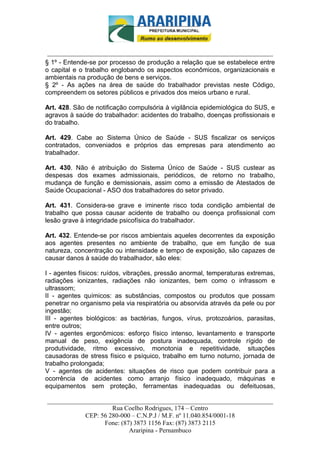 _________________________-



 ______________________________________________________________________
§ 1º - Entende-se por processo de produção a relação que se estabelece entre
o capital e o trabalho englobando os aspectos econômicos, organizacionais e
ambientais na produção de bens e serviços.
§ 2º - As ações na área de saúde do trabalhador previstas neste Código,
compreendem os setores públicos e privados dos meios urbano e rural.

Art. 428. São de notificação compulsória à vigilância epidemiológica do SUS, e
agravos à saúde do trabalhador: acidentes do trabalho, doenças profissionais e
do trabalho.

Art. 429. Cabe ao Sistema Único de Saúde - SUS fiscalizar os serviços
contratados, conveniados e próprios das empresas para atendimento ao
trabalhador.

Art. 430. Não é atribuição do Sistema Único de Saúde - SUS custear as
despesas dos exames admissionais, periódicos, de retorno no trabalho,
mudança de função e demissionais, assim como a emissão de Atestados de
Saúde Ocupacional - ASO dos trabalhadores do setor privado.

Art. 431. Considera-se grave e iminente risco toda condição ambiental de
trabalho que possa causar acidente de trabalho ou doença profissional com
lesão grave à integridade psicofísica do trabalhador.

Art. 432. Entende-se por riscos ambientais aqueles decorrentes da exposição
aos agentes presentes no ambiente de trabalho, que em função de sua
natureza, concentração ou intensidade e tempo de exposição, são capazes de
causar danos à saúde do trabalhador, são eles:

I - agentes físicos: ruídos, vibrações, pressão anormal, temperaturas extremas,
radiações ionizantes, radiações não ionizantes, bem como o infrassom e
ultrassom;
II - agentes químicos: as substâncias, compostos ou produtos que possam
penetrar no organismo pela via respiratória ou absorvida através da pele ou por
ingestão;
III - agentes biológicos: as bactérias, fungos, vírus, protozoários, parasitas,
entre outros;
IV - agentes ergonômicos: esforço físico intenso, levantamento e transporte
manual de peso, exigência de postura inadequada, controle rígido de
produtividade, ritmo excessivo, monotonia e repetitividade, situações
causadoras de stress físico e psíquico, trabalho em turno noturno, jornada de
trabalho prolongada;
V - agentes de acidentes: situações de risco que podem contribuir para a
ocorrência de acidentes como arranjo físico inadequado, máquinas e
equipamentos sem proteção, ferramentas inadequadas ou defeituosas,

______________________________________________________________________
                     Rua Coelho Rodrigues, 174 – Centro
            CEP: 56 280-000 – C.N.P.J / M.F. nº 11.040.854/0001-18
                  Fone: (87) 3873 1156 Fax: (87) 3873 2115
                           Araripina - Pernambuco
 