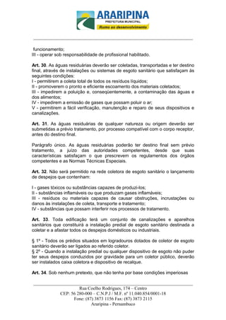 _________________________-



______________________________________________________________________

 funcionamento;
III - operar sob responsabilidade de profissional habilitado.

Art. 30. As águas residuárias deverão ser coletadas, transportadas e ter destino
final, através de instalações ou sistemas de esgoto sanitário que satisfaçam às
seguintes condições:
I - permitirem a coleta total de todos os resíduos líquidos;
II - promoverem o pronto e eficiente escoamento dos materiais coletados;
III - impedirem a poluição e, conseqüentemente, a contaminação das águas e
dos alimentos;
IV - impedirem a emissão de gases que possam poluir o ar;
V - permitirem a fácil verificação, manutenção e reparo de seus dispositivos e
canalizações.

Art. 31. As águas residuárias de qualquer natureza ou origem deverão ser
submetidas a prévio tratamento, por processo compatível com o corpo receptor,
antes do destino final.

Parágrafo único. As águas residuárias poderão ter destino final sem prévio
tratamento, a juízo das autoridades competentes, desde que suas
características satisfaçam o que prescrevem os regulamentos dos órgãos
competentes e as Normas Técnicas Especiais.

Art. 32. Não será permitido na rede coletora de esgoto sanitário o lançamento
de despejos que contenham:

I - gases tóxicos ou substâncias capazes de produzi-los;
II - substâncias inflamáveis ou que produzam gases inflamáveis;
III - resíduos ou materiais capazes de causar obstruções, incrustações ou
danos às instalações de coleta, transporte e tratamento;
IV - substâncias que possam interferir nos processos de tratamento.

Art. 33. Toda edificação terá um conjunto de canalizações e aparelhos
sanitários que constituirá a instalação predial de esgoto sanitário destinada a
coletar e a afastar todos os despejos domésticos ou industriais.

§ 1º - Todos os prédios situados em logradouros dotados de coletor de esgoto
sanitário deverão ser ligados ao referido coletor.
§ 2º - Quando a instalação predial ou qualquer dispositivo de esgoto não puder
ter seus despejos conduzidos por gravidade para um coletor público, deverão
ser instalados caixa coletora e dispositivo de recalque.

Art. 34. Sob nenhum pretexto, que não tenha por base condições imperiosas

______________________________________________________________________
                     Rua Coelho Rodrigues, 174 – Centro
            CEP: 56 280-000 – C.N.P.J / M.F. nº 11.040.854/0001-18
                  Fone: (87) 3873 1156 Fax: (87) 3873 2115
                           Araripina - Pernambuco
 