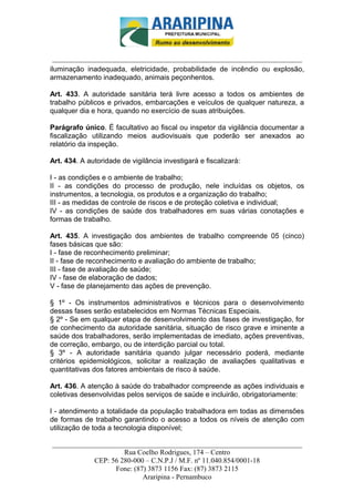 _________________________-



 ______________________________________________________________________
iluminação inadequada, eletricidade, probabilidade de incêndio ou explosão,
armazenamento inadequado, animais peçonhentos.

Art. 433. A autoridade sanitária terá livre acesso a todos os ambientes de
trabalho públicos e privados, embarcações e veículos de qualquer natureza, a
qualquer dia e hora, quando no exercício de suas atribuições.

Parágrafo único. É facultativo ao fiscal ou inspetor da vigilância documentar a
fiscalização utilizando meios audiovisuais que poderão ser anexados ao
relatório da inspeção.

Art. 434. A autoridade de vigilância investigará e fiscalizará:

I - as condições e o ambiente de trabalho;
II - as condições do processo de produção, nele incluídas os objetos, os
instrumentos, a tecnologia, os produtos e a organização do trabalho;
III - as medidas de controle de riscos e de proteção coletiva e individual;
IV - as condições de saúde dos trabalhadores em suas várias conotações e
formas de trabalho.

Art. 435. A investigação dos ambientes de trabalho compreende 05 (cinco)
fases básicas que são:
I - fase de reconhecimento preliminar;
II - fase de reconhecimento e avaliação do ambiente de trabalho;
III - fase de avaliação de saúde;
IV - fase de elaboração de dados;
V - fase de planejamento das ações de prevenção.

§ 1º - Os instrumentos administrativos e técnicos para o desenvolvimento
dessas fases serão estabelecidos em Normas Técnicas Especiais.
§ 2º - Se em qualquer etapa de desenvolvimento das fases de investigação, for
de conhecimento da autoridade sanitária, situação de risco grave e iminente a
saúde dos trabalhadores, serão implementadas de imediato, ações preventivas,
de correção, embargo, ou de interdição parcial ou total.
§ 3º - A autoridade sanitária quando julgar necessário poderá, mediante
critérios epidemiológicos, solicitar a realização de avaliações qualitativas e
quantitativas dos fatores ambientais de risco à saúde.

Art. 436. A atenção à saúde do trabalhador compreende as ações individuais e
coletivas desenvolvidas pelos serviços de saúde e incluirão, obrigatoriamente:

I - atendimento a totalidade da população trabalhadora em todas as dimensões
de formas de trabalho garantindo o acesso a todos os níveis de atenção com
utilização de toda a tecnologia disponível;

______________________________________________________________________
                     Rua Coelho Rodrigues, 174 – Centro
            CEP: 56 280-000 – C.N.P.J / M.F. nº 11.040.854/0001-18
                  Fone: (87) 3873 1156 Fax: (87) 3873 2115
                           Araripina - Pernambuco
 