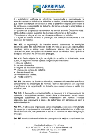 _________________________-



 ______________________________________________________________________
II - estabelecer instância de referência hierarquizada e especializada na
atenção à saúde do trabalhador, individual e coletiva, através de procedimentos
que visem caracterizar o nexo causal entre o quadro nosológico apresentado e
às condições e organização do trabalho, de forma a chegar a diagnósticos e
tratamentos adequados;
III - garantia de diagnóstico e tratamento, na rede do Sistema Único de Saúde -
SUS a todos os casos suspeitos de doenças profissionais e de trabalho;
IV - assistência integral a todas as vítimas de acidentes do trabalho;
V - ações educativas visando a prevenção das doenças ocupacionais e dos
acidentes do trabalho.

Art. 437. A organização do trabalho deverá adequar-se às condições
psicofisiológicas dos trabalhadores tendo em vista as possíveis repercussões
negativas sobre a saúde; quer diretamente através dos fatores que a
caracterizam, quer pela potencialização dos riscos de natureza física, química e
biológica, presentes no processo de produção.

Art. 438. Serão objeto de ação de vigilância à saúde do trabalhador, entre
outros, os seguintes fatores ligados a organização do trabalho:
I - ritmo de trabalho;
II - pausas e intervalos;
III - regime de horário de trabalho;
IV - duração da jornada de trabalho;
V - formas de controle;
VI - conteúdo das tarefas;
VII - modo operativo.

Art. 439. Secretaria de Saúde do Município, se necessário contribuirá de forma
complementar na elaboração de Normas Técnicas relacionadas aos aspectos
ergonômicos e da organização do trabalho que causem riscos a saúde dos
trabalhadores.

Art. 440. O transporte, a movimentação, o manuseio e o armazenamento de
materiais, o transporte de pessoas, os veículos e equipamentos usados nessas
operações obedecerão os critérios estabelecidos em Normas Técnicas
Especiais, que preservem a saúde do trabalhador em consonância com a
legislação vigente.

Art. 441. A fabricação, importação, venda instalação, operação e manutenção
de máquinas e equipamentos obedecerão a critérios estabelecidos em Normas
Técnicas Especiais, que preservem a saúde do trabalhador além da legislação
em vigor.

Art. 442. A autoridade sanitária terá a prerrogativa de exigir o cumprimento das

______________________________________________________________________
                     Rua Coelho Rodrigues, 174 – Centro
            CEP: 56 280-000 – C.N.P.J / M.F. nº 11.040.854/0001-18
                  Fone: (87) 3873 1156 Fax: (87) 3873 2115
                           Araripina - Pernambuco
 