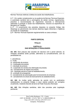 _________________________-



______________________________________________________________________
Normas Técnicas relativas à defesa da saúde dos trabalhadores.

§ 1º - Em caráter complementar ou na ausência de Normas Técnicas Especiais,
a autoridade sanitária terá a prerrogativa de adotar normas, regulamentos,
preceitos e recomendações de organismos nacionais e internacionais
referentes à proteção à saúde dos trabalhadores, inclusive as específicas do
Ministério do Trabalho.
§ 2º - O cumprimento dos preceitos dispostos no presente Código não
desobriga ao atendimento dos demais diplomas legais referentes a Vigilância
em Saúde do Trabalhador.
§ 3º - Normas Técnicas Especiais regulamentarão os casos omissos.



                             PARTE ESPECIAL

                                  TÍTULO I

                             CAPÍTULO I
                    DAS INFRAÇÕES E PENALIDADES

Art. 443. Sem prejuízo das sanções de natureza civil e penal cabíveis, as
infrações sanitárias serão punidas, alternativa ou cumulativamente, com as
penalidades de:

I - advertência;
II - multa;
III - apreensão de produto;
IV - inutilização de produto;
V - interdição de produto;
VI - suspensão de vendas e/ou fabricação de produto;
VII - cancelamento de registro de produto;
VIII - interdição parcial ou total do estabelecimento;
IX - proibição de propaganda;
X - cancelamento de autorização para funcionamento de empresa;
XI - cancelamento do alvará de licenciamento do estabelecimento.

Art. 444. As multas serão aplicadas de acordo com os parâmetros
estabelecidos no presente Código, e seus valores poderão ser corrigidos
anualmente, mediante Decreto de lavra do Poder Executivo Municipal.

Art. 445. São infrações sanitárias, além das previstas pela Legislação
pertinente:


______________________________________________________________________
                     Rua Coelho Rodrigues, 174 – Centro
            CEP: 56 280-000 – C.N.P.J / M.F. nº 11.040.854/0001-18
                  Fone: (87) 3873 1156 Fax: (87) 3873 2115
                           Araripina - Pernambuco
 