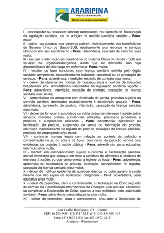 _________________________-



 ______________________________________________________________________
I - desrespeitar ou desacatar servidor competente, no exercício da fiscalização
da legislação sanitária, ou na adoção de medida sanitária cautelar - Pena:
multa;
II - cobrar, ou autorizar que terceiros cobrem, indevidamente, dos beneficiários
do Sistema Único de Saúde-SUS, relativamente aos recursos e serviços
utilizados em seu atendimento - Pena: advertência, rescisão de contrato e/ou
multa;
III - recusar a internação do beneficiário do Sistema Único de Saúde - SUS em
situação de urgência/emergência, ainda que, no momento, não haja
disponibilidade de leito vago em enfermaria- Pena: multa;
IV - instalar ou fazer funcionar, sem licença sanitária emitida pelo órgão
sanitário competente, estabelecimento industrial, comercial ou de prestação de
serviços; - Pena: advertência, interdição, rescisão de contrato e/ou multa;
V - deixar de observar as normas de biossegurança e controle de infecções
hospitalares e/ou ambulatoriais estipuladas na legislação sanitária vigente -
Pena: advertência, interdição, rescisão de contrato, cassação da licença
sanitária e/ou multa;
VI - comercializar ou armazenar com finalidade de venda, produtos sujeitos ao
controle sanitário destinados exclusivamente à distribuição gratuita - Pena:
advertência, apreensão do produto, interdição, cassação da licença sanitária
e/ou multa;
VII - deixar de fornecer à autoridade sanitária dados de interesse à saúde sobre
serviços, matérias primas, substâncias utilizadas, processos produtivos e
produtos e subprodutos utilizados - Pena: advertência, apreensão ou
inutilização do produto, suspensão de venda ou fabricação do produto,
interdição, cancelamento do registro do produto, cassação da licença sanitária,
proibição de propaganda e/ou multa;
VIII - contrariar normas legais com relação ao controle da poluição e
contaminação no ar, do solo e da água, bem como da poluição sonora com
evidências de prejuízo à saúde pública - Pena: advertência, pena educativa,
interdição e/ou multa;
IX - manter, em estabelecimento sujeito a controle e fiscalização sanitária,
animal doméstico que coloque em risco a sanidade de alimentos e produtos de
interesse à saúde, ou que comprometa a higiene do local - Pena: advertência,
apreensão ou inutilização do produto, interdição, cancelamento do registro,
cassação da licença sanitária e/ou multa;
X - deixar de notificar epidemia de qualquer doença ou outro agravo à saúde
mesmo que não sejam de notificação obrigatória - Pena: advertência, pena
educativa e/ou multa;
XI - deixar de preencher, clara e corretamente, a Declaração de Óbito segundo
as normas da Classificação Internacional de Doenças e/ou recusar esclarecer
ou completar a Declaração de Óbito, quando a isso solicitado pela autoridade
sanitária - Pena: advertência, pena educativa e/ou multa;
XII - deixar de preencher, clara e corretamente, e/ou reter a Declaração de

______________________________________________________________________
                     Rua Coelho Rodrigues, 174 – Centro
            CEP: 56 280-000 – C.N.P.J / M.F. nº 11.040.854/0001-18
                  Fone: (87) 3873 1156 Fax: (87) 3873 2115
                           Araripina - Pernambuco
 