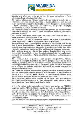 _________________________-



 ______________________________________________________________________
Nascido Vivo e/ou não enviar ao serviço de saúde competente - Pena:
advertência, Pena educativa e/ou multa;
XIII - aplicar raticidas, agrotóxicos, preservantes de madeira, produtos de uso
veterinário, solventes, produtos químicos ou outras substâncias sem observar
os procedimentos necessários à proteção da saúde das pessoas e dos animais
- Pena: advertência, apreensão ou inutilização do produto, interdição,
cancelamento da licença sanitária e/ou multa;
XIV - reciclar e/ou reutilizar resíduos infectantes gerados por estabelecimento
prestador de serviços de saúde. - Pena: advertência, interdição, rescisão do
contrato e /ou multa;
XV - manter condição de trabalho que cause dano à saúde do trabalhador. -
Pena: advertência, interdição e/ou multa;
XVI - construir obras sem os padrões de segurança e higiene indispensáveis à
saúde do trabalhador - Pena: advertência, interdição e/ou multa;
XVII - fabricar ou fazer operar máquina, equipamento ou dispositivo que ofereça
risco à saúde do trabalhador - Pena: advertência, pena educativa, apreensão
ou inutilização do equipamento, suspensão da venda ou fabricação do produto,
interdição, cassação da licença sanitária, proibição de propaganda e/ou multa;
XVIII - distribuir água que não atenda a padrões de potabilidade vigentes, ou
sem controle de qualidade, ou sem divulgação adequada de informações sobre
a mesma ao consumidor. - Pena: advertência, interdição, contrapropaganda
e/ou multa;
XIX - executar toda e qualquer etapa do processo produtivo, inclusive
transporte e utilização de produto ou resíduo perigoso, tóxico ou explosivo,
inflamável, corrosivo, emissor de radiação ionizante, entre outros, contrariando
a legislação sanitária vigente - Pena: advertência, pena educativa, apreensão,
ou inutilização do produto, interdição, suspensão de venda, cassação da
licença sanitária e/ou multa;
XX - deixar de observar as condições higiênico-sanitárias na manipulação de
produtos de interesse a saúde, quanto ao estabelecimento, aos equipamentos,
utensílios e funcionários - Pena: advertência, apreensão ou inutilização do
produto, interdição, cassação da licença sanitária e/ou multa;
XXI - dispensar medicamentos, através de via postal, sem autorização da
autoridade sanitária competente - Pena: advertência, apreensão do produto,
cassação da licença sanitária, interdição e/ou multa.

§ 1º - As multas serão estipuladas em valores que variam de R$200,00
(duzentos reais) a R$1.500,00 (mil e quinhentos reais), e serão aplicadas com
variáveis segundo a gravidade da infração, e deverá ser aplicada em dobro, nas
reincidências específicas e acrescidas da metade de seu valor, nas genéricas.
§ 2º - Sem prejuízo do disposto no parágrafo 1º deste artigo, a autoridade
sanitária levará em consideração, na aplicação da multa, a capacidade
econômica do infrator.
§ 3º - As infrações sanitárias segundo seus graus de gravidade podem ser :

______________________________________________________________________
                     Rua Coelho Rodrigues, 174 – Centro
            CEP: 56 280-000 – C.N.P.J / M.F. nº 11.040.854/0001-18
                  Fone: (87) 3873 1156 Fax: (87) 3873 2115
                           Araripina - Pernambuco
 