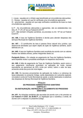 _________________________-



______________________________________________________________________

I – Leves - aquelas em o infrator seja beneficiado pó circunstâncias atenuantes;
II – Graves - aquelas em que for verificada uma circunstância agravante;
III – gravíssimas - aquelas em que seja verificada a existência de duas ou mais
circunstâncias agravantes;

§ 4º - As circunstâncias atenuantes e agravantes, são as estabelecidas nos
Arts. 6º, 7º, 8º e 9º da Lei Federal 6.437/77.
§ 5º - São também infrações sanitárias, as previstas no Art. 10º da Lei Federal
6.437/77.

Art. 446. A taxa de Vigilância Sanitária é devida para atender despesas dos
serviços Municipal de Vigilância Sanitária.

Art. 447. – O contribuinte da taxa é pessoa física natural e/ou jurídica, que
desenvoval atividades que sejam objeto de ação da Vigilância sanitária, assim
definida em Lei.

Art. 448. A taxa de Vigilância Sanitária será recolhida de acordo com os valores
fixados nas tabelas anexas, partes integrantes desta Lei.

Parágrafo Único – Em relação ao pagamento da Taxa de Vigilância Sanitária,
será expedido recibo e procedida averbação no respectivo documento.

Art. 449. A falta de pagamento da Taxa de Vigilância Sanitária, assim como o
seu pagamento insuficiente acarretará na aplicação de multa mensal
equivalente ao percentual de 20% (vinte por cento), sobre o valor da taxa,
acrescido ainda dos juros de mora legais.

Art. 450. Os recursos provenientes da aplicação de multas e a cobrança de
taxas estipulado no presente Código, serão depositados em subconta especial,
vinculada á conta do Fundo Municipal de saúde, e serão destinados á cobertura
das despesas do Serviço Municipal de Vigilância Sanitária.

                           TÍTULO II
            DO PROCESSO ADMINISTRATIVO SANITÁRIO
                         CAPÍTULO I
    DA INSTAURAÇÃO, INSTRUÇÃO E JULGAMENTO DO PROCESSO
                          SANITÁRIO

Art. 451. As infrações sanitárias são apuradas de acordo com o rito previsto na
Lei Federal nº 6.437, de 20.08.77, ou legislação que a substitua, e ainda, de
acordo com o disposto no presente Código.


______________________________________________________________________
                     Rua Coelho Rodrigues, 174 – Centro
            CEP: 56 280-000 – C.N.P.J / M.F. nº 11.040.854/0001-18
                  Fone: (87) 3873 1156 Fax: (87) 3873 2115
                           Araripina - Pernambuco
 