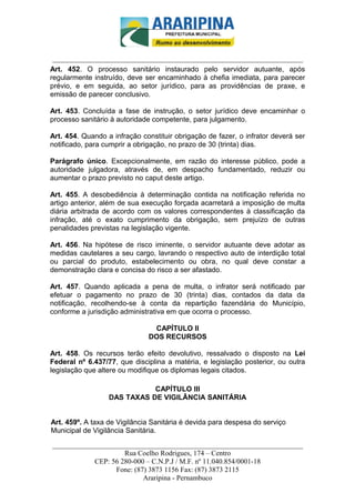 _________________________-



 ______________________________________________________________________
Art. 452. O processo sanitário instaurado pelo servidor autuante, após
regularmente instruído, deve ser encaminhado à chefia imediata, para parecer
prévio, e em seguida, ao setor jurídico, para as providências de praxe, e
emissão de parecer conclusivo.

Art. 453. Concluída a fase de instrução, o setor jurídico deve encaminhar o
processo sanitário à autoridade competente, para julgamento.

Art. 454. Quando a infração constituir obrigação de fazer, o infrator deverá ser
notificado, para cumprir a obrigação, no prazo de 30 (trinta) dias.

Parágrafo único. Excepcionalmente, em razão do interesse público, pode a
autoridade julgadora, através de, em despacho fundamentado, reduzir ou
aumentar o prazo previsto no caput deste artigo.

Art. 455. A desobediência à determinação contida na notificação referida no
artigo anterior, além de sua execução forçada acarretará a imposição de multa
diária arbitrada de acordo com os valores correspondentes à classificação da
infração, até o exato cumprimento da obrigação, sem prejuízo de outras
penalidades previstas na legislação vigente.

Art. 456. Na hipótese de risco iminente, o servidor autuante deve adotar as
medidas cautelares a seu cargo, lavrando o respectivo auto de interdição total
ou parcial do produto, estabelecimento ou obra, no qual deve constar a
demonstração clara e concisa do risco a ser afastado.

Art. 457. Quando aplicada a pena de multa, o infrator será notificado par
efetuar o pagamento no prazo de 30 (trinta) dias, contados da data da
notificação, recolhendo-se à conta da repartição fazendária do Município,
conforme a jurisdição administrativa em que ocorra o processo.

                               CAPÍTULO II
                              DOS RECURSOS

Art. 458. Os recursos terão efeito devolutivo, ressalvado o disposto na Lei
Federal nº 6.437/77, que disciplina a matéria, e legislação posterior, ou outra
legislação que altere ou modifique os diplomas legais citados.

                             CAPÍTULO III
                  DAS TAXAS DE VIGILÂNCIA SANITÁRIA


Art. 459º. A taxa de Vigilância Sanitária é devida para despesa do serviço
Municipal de Vigilância Sanitária.

______________________________________________________________________
                     Rua Coelho Rodrigues, 174 – Centro
            CEP: 56 280-000 – C.N.P.J / M.F. nº 11.040.854/0001-18
                  Fone: (87) 3873 1156 Fax: (87) 3873 2115
                           Araripina - Pernambuco
 
