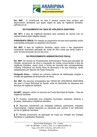 _________________________-



______________________________________________________________________

Art. 460º. O contribuinte da taxa é pessoa natural e/ou jurídica que
desenvolvam atividades que sejam objeto de ação de Vigilância Sanitária,
definida em lei.

         DO PAGAMENTO DA TAXA DE VIGILÂNCIA SANITÁRIA

Art. 461º. A taxa de Vigilância Sanitária será recolhida de acordo com os
valores fixados pelas tabelas anexas.

PARÁGRAFO ÚNICO. Em relação ao pagamento da taxa será expedido recibo
e procedida averbação no respectivo documento.

Art. 462º. A taxa de Vigilância Sanitária, assim como o seu pagamento
insuficiente acarretará aplicação de multa de 20% (vinte por cento) sobre o
valor da taxa acrescido de juro de mora.

             DO PROCEDIMENTO ADMINISTRATIVO FISCAL

Art. 463º. As normas do Procedimento Administrativo Fiscal para apuração de
infração, lançamento de ofício e imposição de multas concernentes á taxa de
Vigilância Sanitária, assim como a forma de inscrição dos correspondentes
Créditos Tributários em Dívida Ativa do Município e de sua cobrança, serão
estabelecidos por Decreto do Poder Executivo.

Parágrafo Único – Caberá em primeira instância de deliberação singular a
revisão de legalidade do lançamento de ofício.

Art. 464º. Os recursos arrecadados das TAXAS DE VIGILÂNCIA SANITÁRIA
vão para o Fundo Municipal de Saúde, onde se destinarão as despesas dos
Serviços de Vigilância Sanitária.


Art.465º. Integram, ainda, os recursos do Fundo Municipal de Saúde – Taxa de
Vigilância Sanitária.

§ 1º. Auxílios, subvenção e/ou dotações municipais, estaduais, federais e
privadas, destinados à Vigilância Sanitária.

§ 2º. Recursos transferidos por entidades públicas, particulares, dotações
orçamentárias, créditos especiais ou adicionais que venham a ser atribuídos
por lei á Vigilância Sanitária.

§ 3º. Receita proveniente da aplicação de multa por infração dos Códigos
Sanitários e Legislações Especiais.

______________________________________________________________________
                     Rua Coelho Rodrigues, 174 – Centro
            CEP: 56 280-000 – C.N.P.J / M.F. nº 11.040.854/0001-18
                  Fone: (87) 3873 1156 Fax: (87) 3873 2115
                           Araripina - Pernambuco
 
