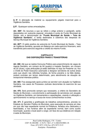 _________________________-



______________________________________________________________________

§ 4º. A alienação de material ou equipamento julgado inservível para a
Vigilância Sanitária.

§ 5º. Quaisquer outras arrecadações.

Art. 466º. Os recursos a que se refere o artigo anterior e parágrafo, serão
depositados em subconta especial, vinculada à conta do Fundo Municipal de
Saúde, sob a denominação de “Fundo Municipal de Saúde – Taxa de
Vigilância Sanitária”, e serão destinados à cobertura das despesas do
Serviço Municipal de Vigilância Sanitária.

Art. 467º. O saldo positivo da subconta do Fundo Municipal de Saúde – Taxa
de Vigilância Sanitária, apurado em Balanço em cada exercício financeiro, será
transferido para exercício seguinte a crédito do mesmo Fundo.


                            CAPÍTULO IV
               DAS DISPOSIÇÕES FINAIS E TRANSITÓRIAS


Art. 468. Até que se realize Concurso Público para preenchimento de vagas de
Agente Sanitário, em número de 04 (quatro) e Inspetor Sanitário, em número
de 02 (duas), cujas atribuições já estão definidas no bojo da Presente Lei, fica
o Chefe do Poder Executivo autorizado a designar servidores de outras áreas
para que atuem nas referidas funções, de forma precária e na falta destes,
poderá contratar por tempo determinado, para atendimento de situação de
excepcional interesse público.

Art. 469. Fica assegurado apoio jurídico ao servidor com atuação na Vigilância
Sanitária, nos casos de Processos Judiciais decorrentes do exercício de sua
atividade.

Art. 470. Será promovido sempre que necessário, a critério do Secretário de
Saúde do Município, o envolvimento e participação de servidores com atuação
na Vigilância Sanitária, em treinamentos e capacitações, visando á utilização e
aprimoramento no serviço e busca de novos conhecimentos na área.

Art. 471. É garantida a gratificação de trabalhos extraordinários, prevista no
Estatuto do Servidor Público do Município, para execução de serviços em dias
em que não haja expediente normal na Prefeitura, feriados e/ou dedicados a
festividades, e nos horários além do expediente normal, bem como auxílio
locomoção, quando o local assim o exigir, em face de sua distância em relação
à sede do Município.

______________________________________________________________________
                     Rua Coelho Rodrigues, 174 – Centro
            CEP: 56 280-000 – C.N.P.J / M.F. nº 11.040.854/0001-18
                  Fone: (87) 3873 1156 Fax: (87) 3873 2115
                           Araripina - Pernambuco
 