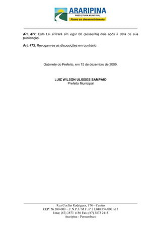 _________________________-



______________________________________________________________________

Art. 472. Esta Lei entrará em vigor 60 (sessenta) dias após a data de sua
publicação.

Art. 473. Revogam-se as disposições em contrário.




             Gabinete do Prefeito, em 15 de dezembro de 2009.



                    LUIZ WILSON ULISSES SAMPAIO
                            Prefeito Municipal




______________________________________________________________________
                     Rua Coelho Rodrigues, 174 – Centro
            CEP: 56 280-000 – C.N.P.J / M.F. nº 11.040.854/0001-18
                  Fone: (87) 3873 1156 Fax: (87) 3873 2115
                           Araripina - Pernambuco
 