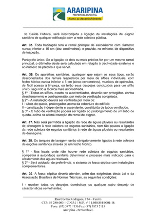 _________________________-



______________________________________________________________________

 de Saúde Pública, será interrompida a ligação de instalações de esgoto
sanitário de qualquer edificação com a rede coletora pública.

Art. 35. Toda habitação terá o ramal principal de escoamento com diâmetro
nunca inferior a 10 cm (dez centímetros), e provido, no mínimo, de dispositivo
de inspeção.

Parágrafo único. Se a ligação de dois ou mais prédios for por um mesmo ramal
principal, o diâmetro deste será calculado em relação à declividade existente e
ao número de prédios a que servir.

Art. 36. Os aparelhos sanitários, quaisquer que sejam os seus tipos, serão
desconectados dos ramais respectivos por meio de sifões individuais, com
fecho hídrico nunca inferior a 5 cm (cinco centímetros), munidos de opérculos,
de fácil acesso à limpeza, ou terão seus despejos conduzidos para um sifão
único, segundo a técnica mais aconselhada.
§ 1º - Todos os sifões, exceto os autoventilados, deverão ser protegidos, contra
dessifonamento e contrapressão, por meio de ventilação apropriada.
§ 2º - A instalação deverá ser ventilada por meio de:
I - tubos de queda, prolongados acima da cobertura do edifício;
II - canalização independente e ascendente, constituída de tubos ventilados.
§ 3º - O tubo de ventilação poderá ser ligado ao prolongamento de um tubo de
queda, acima da última inserção do ramal de esgoto.

Art. 37. Não será permitida a ligação da rede de águas pluviais ou resultantes
de drenagem à rede coletora de esgotos sanitários, nem tão poucos a ligação
da rede coletora de esgotos sanitários à rede de águas pluviais ou resultantes
de drenagens.

Art. 38. Os tanques de lavagem serão obrigatoriamente ligados à rede coletora
de esgotos sanitários através de um fecho hídrico.

§ 1º - Nos locais onde não houver rede coletora de esgotos sanitários,
competirá à autoridade sanitária determinar o processo mais indicado para o
afastamento das águas residuais.
§ 2º - Será adotado, de preferência, o sistema de fossa séptica com instalações
complementares.

Art. 39. A fossa séptica deverá atender, além das exigências desta Lei e da
Associação Brasileira de Normas Técnicas, as seguintes condições:

I - receber todos os despejos domésticos ou qualquer outro despejo de
características semelhantes;

______________________________________________________________________
                     Rua Coelho Rodrigues, 174 – Centro
            CEP: 56 280-000 – C.N.P.J / M.F. nº 11.040.854/0001-18
                  Fone: (87) 3873 1156 Fax: (87) 3873 2115
                           Araripina - Pernambuco
 