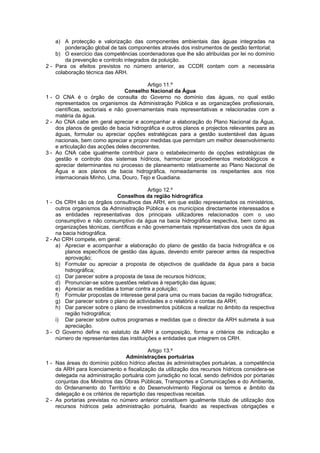 a) A protecção e valorização das componentes ambientais das águas integradas na
        ponderação global de tais componentes através dos instrumentos de gestão territorial;
    b) O exercício das competências coordenadoras que lhe são atribuídas por lei no domínio
        da prevenção e controlo integrados da poluição.
2 - Para os efeitos previstos no número anterior, as CCDR contam com a necessária
    colaboração técnica das ARH.

                                          Artigo 11.º
                                 Conselho Nacional da Água
1 - O CNA é o órgão de consulta do Governo no domínio das águas, no qual estão
    representados os organismos da Administração Pública e as organizações profissionais,
    científicas, sectoriais e não governamentais mais representativas e relacionadas com a
    matéria da água.
2 - Ao CNA cabe em geral apreciar e acompanhar a elaboração do Plano Nacional da Água,
    dos planos de gestão de bacia hidrográfica e outros planos e projectos relevantes para as
    águas, formular ou apreciar opções estratégicas para a gestão sustentável das águas
    nacionais, bem como apreciar e propor medidas que permitam um melhor desenvolvimento
    e articulação das acções deles decorrentes.
3 - Ao CNA cabe igualmente contribuir para o estabelecimento de opções estratégicas de
    gestão e controlo dos sistemas hídricos, harmonizar procedimentos metodológicos e
    apreciar determinantes no processo de planeamento relativamente ao Plano Nacional de
    Água e aos planos de bacia hidrográfica, nomeadamente os respeitantes aos rios
    internacionais Minho, Lima, Douro, Tejo e Guadiana.

                                            Artigo 12.º
                              Conselhos da região hidrográfica
1 - Os CRH são os órgãos consultivos das ARH, em que estão representados os ministérios,
     outros organismos da Administração Pública e os municípios directamente interessados e
     as entidades representativas dos principais utilizadores relacionados com o uso
     consumptivo e não consumptivo da água na bacia hidrográfica respectiva, bem como as
     organizações técnicas, científicas e não governamentais representativas dos usos da água
     na bacia hidrográfica.
2 - Ao CRH compete, em geral:
     a) Apreciar e acompanhar a elaboração do plano de gestão da bacia hidrográfica e os
         planos específicos de gestão das águas, devendo emitir parecer antes da respectiva
         aprovação;
     b) Formular ou apreciar a proposta de objectivos de qualidade da água para a bacia
         hidrográfica;
     c) Dar parecer sobre a proposta de taxa de recursos hídricos;
     d) Pronunciar-se sobre questões relativas à repartição das águas;
     e) Apreciar as medidas a tomar contra a poluição;
     f) Formular propostas de interesse geral para uma ou mais bacias da região hidrográfica;
     g) Dar parecer sobre o plano de actividades e o relatório e contas da ARH;
     h) Dar parecer sobre o plano de investimentos públicos a realizar no âmbito da respectiva
         região hidrográfica;
     i) Dar parecer sobre outros programas e medidas que o director da ARH submeta à sua
         apreciação.
3 - O Governo define no estatuto da ARH a composição, forma e critérios de indicação e
     número de representantes das instituições e entidades que integrem os CRH.

                                           Artigo 13.º
                                  Administrações portuárias
1 - Nas áreas do domínio público hídrico afectas às administrações portuárias, a competência
    da ARH para licenciamento e fiscalização da utilização dos recursos hídricos considera-se
    delegada na administração portuária com jurisdição no local, sendo definidos por portarias
    conjuntas dos Ministros das Obras Públicas, Transportes e Comunicações e do Ambiente,
    do Ordenamento do Território e do Desenvolvimento Regional os termos e âmbito da
    delegação e os critérios de repartição das respectivas receitas.
2 - As portarias previstas no número anterior constituem igualmente título de utilização dos
    recursos hídricos pela administração portuária, fixando as respectivas obrigações e
 