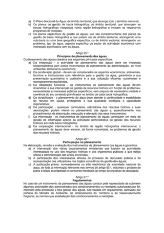 a) O Plano Nacional da Água, de âmbito territorial, que abrange todo o território nacional;
   b) Os planos de gestão de bacia hidrográfica, de âmbito territorial, que abrangem as
      bacias hidrográficas integradas numa região hidrográfica e incluem os respectivos
      programas de medidas;
   c) Os planos específicos de gestão de águas, que são complementares dos planos de
      gestão de bacia hidrográfica e que podem ser de âmbito territorial, abrangendo uma
      sub-bacia ou uma área geográfica específica, ou de âmbito sectorial, abrangendo um
      problema, tipo de água, aspecto específico ou sector de actividade económica com
      interacção significativa com as águas.

                                           Artigo 25.º
                             Princípios do planeamento das águas
O planeamento das águas obedece aos seguintes princípios específicos:
    a) Da integração - a actividade de planeamento das águas deve ser integrada
       horizontalmente com outros instrumentos de planeamento da administração, de nível
       ambiental, territorial ou económico;
    b) Da ponderação global - devem ser considerados os aspectos económicos, ambientais,
       técnicos e institucionais com relevância para a gestão da água, garantindo a sua
       preservação quantitativa e qualitativa e a sua utilização eficiente, sustentável e
       ecologicamente equilibrada;
    c) Da adaptação funcional - os instrumentos de planeamento das águas devem
       diversificar a sua intervenção na gestão de recursos hídricos em função de problemas,
       necessidades e interesses públicos específicos, sem prejuízo da necessária unidade e
       coerência do seu conteúdo planificador no âmbito de cada bacia hidrográfica;
    d) Da durabilidade - o planeamento da água deve atender à continuidade e estabilidade
       do recurso em causa, protegendo a sua qualidade ecológica e capacidade
       regenerativa;
    e) Da participação - quaisquer particulares, utilizadores dos recursos hídricos e suas
       associações, podem intervir no planeamento das águas e, especificamente, nos
       procedimentos de elaboração, execução e alteração dos seus instrumentos;
    f) Da informação - os instrumentos de planeamento de águas constituem um meio de
       gestão de informação acerca da actividade administrativa de gestão dos recursos
       hídricos em cada bacia hidrográfica;
    g) Da cooperação internacional - no âmbito da região hidrográfica internacional, o
       planeamento de águas deve encarar, de forma concertada, os problemas de gestão
       dos recursos hídricos.

                                          Artigo 26.º
                                Participação no planeamento
Na elaboração, revisão e avaliação dos instrumentos de planeamento das águas é garantida:
   a) A intervenção dos vários departamentos ministeriais que tutelam as actividades
       interessadas no uso dos recursos hídricos e dos organismos públicos a que esteja
       afecta a administração das áreas envolvidas;
   b) A participação dos interessados através do processo de discussão pública e da
       representação dos utilizadores nos órgãos consultivos da gestão das águas;
   c) A publicação prévia, nomeadamente no sítio electrónico da autoridade nacional da
       água, de toda a informação relevante nos termos do artigo 85.º, incluindo o projecto de
       plano e todas as propostas e pareceres recebidos ao longo do processo de discussão.

                                        Artigo 27.º
                                      Regulamentos
No caso de um instrumento de planeamento das águas concluir pela necessidade de submeter
algumas actividades dos administrados aos condicionamentos ou restrições autorizados por lei,
impostos pela protecção e boa gestão das águas, são fixadas em regulamento, aprovado por
portaria do Ministro do Ambiente, do Ordenamento do Território e do Desenvolvimento
Regional, as normas que estabeleçam tais condicionamentos e restrições.
 