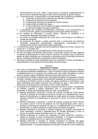 sócio-económicos de curto, médio e longo prazos a considerar, designadamente no
         que se refere à qualidade das águas e aos níveis de descargas de águas residuais;
     j)   O reconhecimento, a especificação e a fundamentação das condições que justifiquem:
             i) A extensão de prazos para a obtenção dos objectivos ambientais;
             ii) A definição de objectivos menos exigentes;
             iii) A deterioração temporária do estado das massas de água;
             iv) A deterioração do estado das águas;
             v) O não cumprimento do bom estado das águas subterrâneas ou do bom estado
                  ou potencial ecológico das águas superficiais;
     l) A identificação das entidades administrativas competentes e dos procedimentos no
         domínio da recolha, gestão e disponibilização da informação relativas às águas;
     m) As medidas de informação e consulta pública, incluindo os resultados e as
         consequentes alterações produzidas nos planos;
     n) As normas de qualidade adequadas aos vários tipos e usos da água e as relativas a
         substâncias perigosas;
     o) Os programas de medidas e acções previstos para o cumprimento dos objectivos
         ambientais, devidamente calendarizados, espacializados, orçamentados e com
         indicação das entidades responsáveis pela sua aplicação.
2-   O conteúdo dos planos de gestão de bacia hidrográfica é objecto de normas a aprovar nos
     termos do n.º 3 do artigo 102.º
3-   Os planos de gestão de bacia hidrográfica são revistos de seis em seis anos.
4-   No caso de regiões hidrográficas internacionais, a autoridade nacional da água diligencia
     no sentido da elaboração de um plano conjunto, devendo, em qualquer caso, os planos de
     gestão de bacia hidrográfica ser coordenados e articulados entre a autoridade nacional da
     água e a entidade administrativa competente do Reino de Espanha.
5-   Os planos de gestão de bacia hidrográfica devem ser publicados no Diário da República e
     disponibilizados no sítio electrónico da autoridade nacional da água.

                                           Artigo 30.º
                                   Programas de medidas
1 - Com vista à concretização do quadro normativo relativo à protecção da água e à realização
    dos objectivos ambientais estabelecidos, o plano de gestão da bacia hidrográfica assegura
    o estabelecimento de um programa de medidas para cada região hidrográfica ou para a
    parte de qualquer região hidrográfica internacional que pertença ao seu território.
2 - Os programas de medidas a elaborar para cada região hidrográfica compreendem medidas
    de base e medidas suplementares, funcionalmente adaptadas às características da bacia,
    ao impacte da actividade humana no estado das águas superficiais e subterrâneas e que
    sejam justificadas pela análise económica das utilizações da água e pela análise custo-
    eficácia dos condicionamentos e restrições a impor a essas utilizações.
3 - Os programas de medidas de base, enquanto requisitos mínimos a cumprir, compreendem
    as medidas, projectos e acções necessários para o cumprimento dos objectivos
    ambientais, ao abrigo das disposições legais em vigor, nomeadamente:
    a) Medidas destinadas à prevenção e controlo da poluição causada por fontes tópicas,
        incluindo a proibição da descarga de poluentes na água ou o estabelecimento de um
        regime de licenciamento, ou registo baseado em regras gerais de carácter obrigatório,
        incluindo controlos de emissões para os poluentes em causa, nos termos dos artigos
        46.º e 53.º;
    b) Medidas destinadas à prevenção e controlo da poluição causada por fontes difusas,
        que podem assumir a forma da exigência de uma regulamentação prévia, como a
        proibição da descarga de poluentes na água ou o estabelecimento de um regime de
        licenciamento, ou registo baseado em regras gerais de carácter obrigatório;
    c) Medidas destinadas à prevenção e controlo integrados da poluição proveniente de
        certas actividades, incluindo o estabelecimento de medidas destinadas a evitar ou
        reduzir as emissões dessas actividades para o ar, a água ou o solo;
    d) Medidas destinadas ao controlo das captações de águas superficiais, incluindo a
        criação de represas e outras infra-estruturas hidráulicas, e de águas subterrâneas,
        através do estabelecimento de um regime de licenciamento ou registo;
    e) Medidas destinadas à cessação ou redução progressiva da poluição das águas
        superficiais causada por substâncias prioritárias perigosas e substâncias prioritárias,
        respectivamente, e à redução progressiva da poluição causada por outras substâncias
 