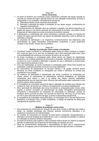 Artigo 39.º
                                        Zonas vulneráveis
1-   As áreas do território que constituam zonas vulneráveis à poluição das águas causada ou
     induzida por nitratos de origem agrícola devem ter uma utilização condicionada, de forma a
     salvaguardar a sua qualidade, nomeadamente através de:
     a) Delimitação dessas zonas especiais de protecção;
     b) Definição e aplicação de regras e limitações ao uso desse espaço, condicionante do
          respectivo licenciamento.
2-   O condicionamento da utilização deve ser tipificado e regulado nos planos específicos de
     gestão das águas e nos planos especiais de ordenamento do território, que podem conter
     programas de intervenção nas zonas vulneráveis do território nacional.
3-   A declaração e a delimitação das zonas vulneráveis à poluição causada ou induzida por
     nitratos de origem agrícola devem ser objecto de legislação específica, onde se definam as
     restrições a respeitar.
4-   As propostas de delimitação e os respectivos condicionamentos são elaborados pela
     administração da região hidrográfica territorialmente competente, a quem igualmente
     compete a sua revisão, sempre que se justifique.

                                              Artigo 40.º
                       Medidas de protecção contra cheias e inundações
1-   Constituem zonas inundáveis ou ameaçadas pelas cheias as áreas contíguas à margem
     dos cursos de água ou do mar que se estendam até à linha alcançada pela maior cheia
     com probabilidade de ocorrência num período de retorno de um século.
2-   As zonas inundáveis ou ameaçadas pelas cheias devem ser objecto de classificação
     específica e de medidas especiais de prevenção e protecção, delimitando-se graficamente
     as áreas em que é proibida a edificação e aquelas em que a edificação é condicionada,
     para segurança de pessoas e bens.
3-   Uma vez classificadas, as zonas inundáveis ou ameaçadas pelas cheias ficam sujeitas às
     interdições e restrições previstas na lei para as zonas adjacentes.
4-   Os instrumentos de planeamento de recursos hídricos e de gestão territorial devem
     demarcar as zonas inundáveis ou ameaçadas por cheias e identificar as normas que
     procederam à sua criação.
5-   Na ausência da delimitação e classificação das zonas inundáveis ou ameaçadas por
     cheias, devem os instrumentos de planeamento territorial estabelecer as restrições
     necessárias para reduzir o risco e os efeitos das cheias, devendo estabelecer
     designadamente que as cotas dos pisos inferiores das edificações sejam superiores à cota
     local da máxima cheia conhecida.
6-   É competência da autoridade nacional da água a aplicação de medidas para redução dos
     caudais de cheia, de acordo com critérios e procedimentos normativos estabelecidos.
7-   Até à aprovação da delimitação das zonas inundáveis ou ameaçadas pelas cheias, estão
     sujeitos a parecer vinculativo da administração da região hidrográfica territorialmente
     competente o licenciamento de operações de urbanização ou edificação, quando se
     localizem dentro do limite da cheia, com período de retorno de 100 anos, ou de uma faixa
     de 100 m para cada lado da linha de água, quando se desconheça aquele limite.
8-   É competência da autoridade nacional da água, em articulação com o Serviço Nacional de
     Bombeiros e Protecção Civil e a ARH competente, a criação de sistemas de alerta para
     salvaguarda de pessoas e bens.

                                             Artigo 41.º
                               Medidas de protecção contra secas
1-   Dos programas de intervenção em situação de seca deve constar a definição das metas a
     atingir, as medidas destinadas aos diversos sectores económicos afectados e os
     respectivos mecanismos de implementação.
2-   As medidas de intervenção em situação de seca devem contemplar, designadamente, a
     alteração e eventual limitação de procedimentos e usos, a redução de pressões no sistema
     e a utilização de sistemas tarifários adequados.
3-   As áreas do território mais sujeitas a maior escassez hídrica devem ser objecto de especial
     atenção na elaboração dos programas de intervenção em situação de seca.
4-   Deve ser prioritariamente assegurada a disponibilidade da água para o abastecimento
     público e, em seguida, para as actividades vitais dos sectores agro-pecuário e industrial.
 