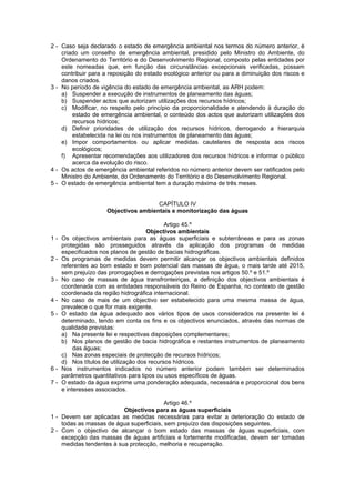 2 - Caso seja declarado o estado de emergência ambiental nos termos do número anterior, é
    criado um conselho de emergência ambiental, presidido pelo Ministro do Ambiente, do
    Ordenamento do Território e do Desenvolvimento Regional, composto pelas entidades por
    este nomeadas que, em função das circunstâncias excepcionais verificadas, possam
    contribuir para a reposição do estado ecológico anterior ou para a diminuição dos riscos e
    danos criados.
3 - No período de vigência do estado de emergência ambiental, as ARH podem:
    a) Suspender a execução de instrumentos de planeamento das águas;
    b) Suspender actos que autorizam utilizações dos recursos hídricos;
    c) Modificar, no respeito pelo princípio da proporcionalidade e atendendo à duração do
        estado de emergência ambiental, o conteúdo dos actos que autorizam utilizações dos
        recursos hídricos;
    d) Definir prioridades de utilização dos recursos hídricos, derrogando a hierarquia
        estabelecida na lei ou nos instrumentos de planeamento das águas;
    e) Impor comportamentos ou aplicar medidas cautelares de resposta aos riscos
        ecológicos;
    f) Apresentar recomendações aos utilizadores dos recursos hídricos e informar o público
        acerca da evolução do risco.
4 - Os actos de emergência ambiental referidos no número anterior devem ser ratificados pelo
    Ministro do Ambiente, do Ordenamento do Território e do Desenvolvimento Regional.
5 - O estado de emergência ambiental tem a duração máxima de três meses.


                                     CAPÍTULO IV
                    Objectivos ambientais e monitorização das águas

                                            Artigo 45.º
                                     Objectivos ambientais
1-   Os objectivos ambientais para as águas superficiais e subterrâneas e para as zonas
     protegidas são prosseguidos através da aplicação dos programas de medidas
     especificados nos planos de gestão de bacias hidrográficas.
2-   Os programas de medidas devem permitir alcançar os objectivos ambientais definidos
     referentes ao bom estado e bom potencial das massas de água, o mais tarde até 2015,
     sem prejuízo das prorrogações e derrogações previstas nos artigos 50.º e 51.º
3-   No caso de massas de água transfronteiriças, a definição dos objectivos ambientais é
     coordenada com as entidades responsáveis do Reino de Espanha, no contexto de gestão
     coordenada da região hidrográfica internacional.
4-   No caso de mais de um objectivo ser estabelecido para uma mesma massa de água,
     prevalece o que for mais exigente.
5-   O estado da água adequado aos vários tipos de usos considerados na presente lei é
     determinado, tendo em conta os fins e os objectivos enunciados, através das normas de
     qualidade previstas:
     a) Na presente lei e respectivas disposições complementares;
     b) Nos planos de gestão de bacia hidrográfica e restantes instrumentos de planeamento
          das águas;
     c) Nas zonas especiais de protecção de recursos hídricos;
     d) Nos títulos de utilização dos recursos hídricos.
6-   Nos instrumentos indicados no número anterior podem também ser determinados
     parâmetros quantitativos para tipos ou usos específicos de águas.
7-   O estado da água exprime uma ponderação adequada, necessária e proporcional dos bens
     e interesses associados.

                                          Artigo 46.º
                          Objectivos para as águas superficiais
1 - Devem ser aplicadas as medidas necessárias para evitar a deterioração do estado de
    todas as massas de água superficiais, sem prejuízo das disposições seguintes.
2 - Com o objectivo de alcançar o bom estado das massas de águas superficiais, com
    excepção das massas de águas artificiais e fortemente modificadas, devem ser tomadas
    medidas tendentes à sua protecção, melhoria e recuperação.
 