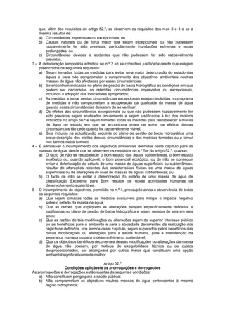 que, além dos requisitos do artigo 52.º, se observem os requisitos dos n.os 3 e 4 e se a
    mesma resultar de:
    a) Circunstâncias imprevistas ou excepcionais; ou
    b) Causas naturais ou de força maior que sejam excepcionais ou não pudessem
        razoavelmente ter sido previstas, particularmente inundações extremas e secas
        prolongadas; ou
    c) Circunstâncias devidas a acidentes que não pudessem ter sido razoavelmente
        previstas.
3 - A deterioração temporária admitida no n.º 2 só se considera justificada desde que estejam
    preenchidos os seguintes requisitos:
    a) Sejam tomadas todas as medidas para evitar uma maior deterioração do estado das
        águas e para não comprometer o cumprimento dos objectivos ambientais noutras
        massas de água não afectadas por essas circunstâncias;
    b) Se encontrem indicadas no plano de gestão de bacia hidrográfica as condições em que
        podem ser declaradas as referidas circunstâncias imprevistas ou excepcionais,
        incluindo a adopção dos indicadores apropriados;
    c) As medidas a tomar nestas circunstâncias excepcionais estejam incluídas no programa
        de medidas e não comprometam a recuperação da qualidade da massa de água
        quando essas circunstâncias deixarem de se verificar;
    d) Os efeitos das circunstâncias excepcionais ou que não pudessem razoavelmente ter
        sido previstas sejam analisados anualmente e sejam justificados à luz dos motivos
        indicados no artigo 50.º e sejam tomadas todas as medidas para restabelecer a massa
        de água no estado em que se encontrava antes de sofrer os efeitos dessas
        circunstâncias tão cedo quanto for razoavelmente viável;
    e) Seja incluída na actualização seguinte do plano de gestão de bacia hidrográfica uma
        breve descrição dos efeitos dessas circunstâncias e das medidas tomadas ou a tomar
        nos termos deste número.
4 - É admissível o incumprimento dos objectivos ambientais definidos neste capítulo para as
    massas de água, desde que se observem os requisitos do n.º 5 e do artigo 52.º, quando:
    a) O facto de não se restabelecer o bom estado das águas subterrâneas, o bom estado
        ecológico ou, quando aplicável, o bom potencial ecológico, ou de não se conseguir
        evitar a deterioração do estado de uma massa de águas superficiais ou subterrâneas,
        resultar de alterações recentes das características físicas de uma massa de águas
        superficiais ou de alterações do nível de massas de águas subterrâneas; ou
    b) O facto de não se evitar a deterioração do estado de uma massa de água de
        classificação Excelente para Bom resultar de novas actividades humanas de
        desenvolvimento sustentável.
5 - O incumprimento de objectivos, permitido no n.º 4, pressupõe ainda a observância de todos
    os seguintes requisitos:
    a) Que sejam tomadas todas as medidas exequíveis para mitigar o impacte negativo
        sobre o estado da massa de água;
    b) Que as razões que expliquem as alterações estejam especificamente definidas e
        justificadas no plano de gestão de bacia hidrográfica e sejam revistas de seis em seis
        anos;
    c) Que as razões de tais modificações ou alterações sejam de superior interesse público
        ou os benefícios para o ambiente e para a sociedade decorrentes da realização dos
        objectivos definidos, nos termos deste capítulo, sejam superados pelos benefícios das
        novas modificações ou alterações para a saúde humana, para a manutenção da
        segurança humana ou para o desenvolvimento sustentável;
    d) Que os objectivos benéficos decorrentes dessas modificações ou alterações da massa
        de água não possam, por motivos de exequibilidade técnica ou de custos
        desproporcionados, ser alcançados por outros meios que constituam uma opção
        ambiental significativamente melhor.

                                        Artigo 52.º
                   Condições aplicáveis às prorrogações e derrogações
As prorrogações e derrogações estão sujeitas às seguintes condições:
    a) Não constituam perigo para a saúde pública;
    b) Não comprometam os objectivos noutras massas de água pertencentes à mesma
        região hidrográfica;
 