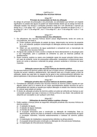 CAPÍTULO V
                                Utilização dos recursos hídricos

                                              Artigo 56.º
                        Princípio da necessidade de título de utilização
Ao abrigo do princípio da precaução e da prevenção, as actividades que tenham um impacte
significativo no estado das águas só podem ser desenvolvidas desde que ao abrigo de título de
utilização emitido nos termos e condições previstos nesta lei e em decreto-lei a aprovar ao
abrigo do n.º 2 do artigo 102.º, o qual regula ainda as matérias versadas na alínea a) do n.º 1
do artigo 63.º, do n.º 3 do artigo 66.º, do n.º 5 do artigo 67.º, do n.º 9 do artigo 68.º e do n.º 1 do
artigo 69.º

                                           Artigo 57.º
                               Deveres básicos dos utilizadores
1 - Os utilizadores dos recursos hídricos devem actuar diligentemente, tendo em conta as
    circunstâncias, de modo a:
    a) Evitar qualquer perturbação do estado da água, determinado nos termos da presente
        lei, e, em especial, qualquer contaminação ou alteração adversa das suas capacidades
        funcionais;
    b) Obter um uso económico da água sustentável e compatível com a manutenção da
        integridade dos recursos hídricos.
2 - As águas são usadas de modo a evitar a criação de riscos desrazoáveis ou de perigos para
    a sua integridade, para a qualidade do ambiente ou para as reservas públicas de
    abastecimento.
3 - Quem construa, explore ou opere uma instalação capaz de causar poluição hídrica deve,
    em caso de acidente, tomar as precauções adequadas, necessárias e proporcionais para,
    tendo em conta a natureza e extensão do perigo, prevenir acidentes e minimizar os seus
    impactes.

                                           Artigo 58.º
                Utilização comum dos recursos hídricos do domínio público
Os recursos hídricos do domínio público são de uso e fruição comum, nomeadamente nas suas
funções de recreio, estadia e abeberamento, não estando este uso e fruição sujeito a título de
utilização, desde que seja feito no respeito da lei geral e dos condicionamentos definidos nos
planos aplicáveis e não produza alteração significativa da qualidade e da quantidade da água.

                                            Artigo 59.º
               Utilização privativa dos recursos hídricos do domínio público
1 - Considera-se utilização privativa dos recursos hídricos do domínio público aquela em que
    alguém obtiver para si a reserva de um maior aproveitamento desses recursos do que a
    generalidade dos utentes ou aquela que implicar alteração no estado dos mesmos recursos
    ou colocar esse estado em perigo.
2 - O direito de utilização privativa de domínio público só pode ser atribuído por licença ou por
    concessão qualquer que seja a natureza e a forma jurídica do seu titular, não podendo ser
    adquirido por usucapião ou por qualquer outro título.

                                          Artigo 60.º
                      Utilizações do domínio público sujeitas a licença
1 - Estão sujeitas a licença prévia as seguintes utilizações privativas dos recursos hídricos do
    domínio público:
    a) A captação de águas;
    b) A rejeição de águas residuais;
    c) A imersão de resíduos;
    d) A ocupação temporária para a construção ou alteração de instalações, fixas ou
        desmontáveis, apoios de praia ou similares e infra-estruturas e equipamentos de apoio
        à circulação rodoviária, incluindo estacionamentos e acessos ao domínio público
        hídrico;
    e) A implantação de instalações e equipamentos referidos na alínea anterior;
    f) A ocupação temporária para construção ou alteração de infra-estruturas hidráulicas;
    g) A implantação de infra-estruturas hidráulicas;
 