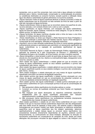 recipientes, com ou sem fins comerciais, bem como toda a água utilizada na indústria
     alimentar para o fabrico, transformação, conservação ou comercialização de produtos
     ou substâncias destinados ao consumo humano, excepto quando a utilização dessa
     água não afecta a salubridade do género alimentício na sua forma acabada;
e)   «Águas interiores» todas as águas superficiais lênticas ou lóticas (correntes) e todas as
     águas subterrâneas que se encontram do lado terrestre da linha de base a partir da
     qual são marcadas as águas territoriais;
f)   «Águas subterrâneas» todas as águas que se encontram abaixo da superfície do solo,
     na zona saturada, e em contacto directo com o solo ou com o subsolo;
g)   «Águas superficiais» as águas interiores, com excepção das águas subterrâneas,
     águas de transição, águas costeiras, incluindo-se nesta categoria, no que se refere ao
     estado químico, as águas territoriais;
h)   «Águas territoriais» as águas marítimas situadas entre a linha de base e uma linha
     distando 12 milhas náuticas da linha de base;
i)   «Áreas classificadas» as áreas que integram a Rede Nacional de Áreas Protegidas e
     as áreas de protecção e preservação dos habitats naturais, fauna e flora selvagens e
     conservação de aves selvagens, definidas em legislação específica;
j)   «Aquífero» uma ou mais camadas subterrâneas de rocha ou outros estratos geológicos
     suficientemente porosos e permeáveis para permitirem um escoamento significativo de
     águas subterrâneas ou a captação de quantidades significativas de águas
     subterrâneas;
l)   «Autoridade Nacional da Água» o órgão da Administração Pública responsável pela
     aplicação da presente lei e pelo cumprimento da Directiva n.º 2000/60/CE, do
     Parlamento Europeu e do Conselho, de 23 de Outubro, em todo o território nacional;
m)   «Bacia hidrográfica» a área terrestre a partir da qual todas as águas fluem para o mar,
     através de uma sequência de rios, ribeiros ou eventualmente lagos, desaguando numa
     única foz, estuário ou delta;
n)   «Bom estado das águas subterrâneas» o estado global em que se encontra uma
     massa de águas subterrâneas quando os seus estados quantitativo e químico são
     considerados, pelo menos, «bons»;
o)   «Bom estado das águas superficiais» o estado global em que se encontra uma massa
     de águas superficiais quando os seus estados ecológico e químico são considerados,
     pelo menos, «bons»;
p)   «Bom estado ecológico» o estado alcançado por uma massa de águas superficiais,
     classificado como Bom nos termos de legislação específica;
q)   «Bom estado químico das águas superficiais» o estado químico alcançado por uma
     massa de águas superficiais em que as concentrações de poluentes cumprem as
     normas de qualidade ambiental definidas em legislação específica;
r)   «Bom estado químico das águas subterrâneas» o estado químico alcançado por um
     meio hídrico subterrâneo em que a composição química é tal que as concentrações de
     poluentes:
     i) Não apresentem efeitos significativos de intrusões salinas ou outras;
     ii) Cumpram as normas de qualidade ambiental que forem fixadas em legislação
          específica;
     iii) Não impeçam que sejam alcançados os objectivos ambientais específicos
          estabelecidos para as águas superficiais associadas nem reduzam
          significativamente a qualidade química ou ecológica dessas massas;
     iv) Não provoquem danos significativos nos ecossistemas terrestres directamente
          dependentes das massas de águas subterrâneas;
s)   «Bom estado quantitativo» o estado de um meio hídrico subterrâneo em que o nível
     freático é tal que os recursos hídricos subterrâneos disponíveis não são ultrapassados
     pela taxa média anual de captação a longo prazo, não estando sujeito a alterações
     antropogénicas que possam impedir que sejam alcançados os objectivos ambientais
     específicos para as águas superficiais que lhe estejam associadas, deteriorar
     significativamente o estado dessas águas ou provocar danos significativos nos
     ecossistemas terrestres directamente dependentes do aquífero, podendo ocorrer
     temporariamente, ou continuamente em áreas limitadas, alterações na direcção do
     escoamento subterrâneo em consequência de variações de nível, desde que essas
     alterações não provoquem intrusões de água salgada ou outras e não indiquem uma
 