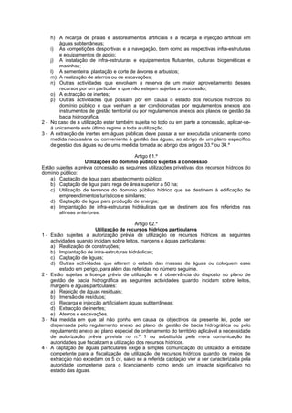 h) A recarga de praias e assoreamentos artificiais e a recarga e injecção artificial em
        águas subterrâneas;
    i) As competições desportivas e a navegação, bem como as respectivas infra-estruturas
        e equipamentos de apoio;
    j) A instalação de infra-estruturas e equipamentos flutuantes, culturas biogenéticas e
        marinhas;
    l) A sementeira, plantação e corte de árvores e arbustos;
    m) A realização de aterros ou de escavações;
    n) Outras actividades que envolvam a reserva de um maior aproveitamento desses
        recursos por um particular e que não estejam sujeitas a concessão;
    o) A extracção de inertes;
    p) Outras actividades que possam pôr em causa o estado dos recursos hídricos do
        domínio público e que venham a ser condicionadas por regulamentos anexos aos
        instrumentos de gestão territorial ou por regulamentos anexos aos planos de gestão da
        bacia hidrográfica.
2 - No caso de a utilização estar também sujeita no todo ou em parte a concessão, aplicar-se-
    á unicamente este último regime a toda a utilização.
3 - A extracção de inertes em águas públicas deve passar a ser executada unicamente como
    medida necessária ou conveniente à gestão das águas, ao abrigo de um plano específico
    de gestão das águas ou de uma medida tomada ao abrigo dos artigos 33.º ou 34.º

                                         Artigo 61.º
                    Utilizações do domínio público sujeitas a concessão
Estão sujeitas a prévia concessão as seguintes utilizações privativas dos recursos hídricos do
domínio público:
    a) Captação de água para abastecimento público;
    b) Captação de água para rega de área superior a 50 ha;
    c) Utilização de terrenos do domínio público hídrico que se destinem à edificação de
       empreendimentos turísticos e similares;
    d) Captação de água para produção de energia;
    e) Implantação de infra-estruturas hidráulicas que se destinem aos fins referidos nas
       alíneas anteriores.

                                            Artigo 62.º
                         Utilização de recursos hídricos particulares
1-   Estão sujeitas a autorização prévia de utilização de recursos hídricos as seguintes
     actividades quando incidam sobre leitos, margens e águas particulares:
     a) Realização de construções;
     b) Implantação de infra-estruturas hidráulicas;
     c) Captação de águas;
     d) Outras actividades que alterem o estado das massas de águas ou coloquem esse
         estado em perigo, para além das referidas no número seguinte.
2-   Estão sujeitas a licença prévia de utilização e à observância do disposto no plano de
     gestão de bacia hidrográfica as seguintes actividades quando incidam sobre leitos,
     margens e águas particulares:
     a) Rejeição de águas residuais;
     b) Imersão de resíduos;
     c) Recarga e injecção artificial em águas subterrâneas;
     d) Extracção de inertes;
     e) Aterros e escavações.
3-   Na medida em que tal não ponha em causa os objectivos da presente lei, pode ser
     dispensada pelo regulamento anexo ao plano de gestão de bacia hidrográfica ou pelo
     regulamento anexo ao plano especial de ordenamento do território aplicável a necessidade
     de autorização prévia prevista no n.º 1 ou substituída pela mera comunicação às
     autoridades que fiscalizam a utilização dos recursos hídricos.
4-   A captação de águas particulares exige a simples comunicação do utilizador à entidade
     competente para a fiscalização de utilização de recursos hídricos quando os meios de
     extracção não excedam os 5 cv, salvo se a referida captação vier a ser caracterizada pela
     autoridade competente para o licenciamento como tendo um impacte significativo no
     estado das águas.
 