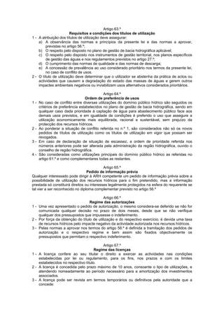 Artigo 63.º
                        Requisitos e condições dos títulos de utilização
1 - A atribuição dos títulos de utilização deve assegurar:
    a) A observância das normas e princípios da presente lei e das normas a aprovar,
        previstas no artigo 56.º;
    b) O respeito pelo disposto no plano de gestão de bacia hidrográfica aplicável;
    c) O respeito pelo disposto nos instrumentos de gestão territorial, nos planos específicos
        de gestão das águas e nos regulamentos previstos no artigo 27.º;
    d) O cumprimento das normas de qualidade e das normas de descarga;
    e) A concessão de prevalência ao uso considerado prioritário nos termos da presente lei,
        no caso de conflito de usos.
2 - O título de utilização deve determinar que o utilizador se abstenha da prática de actos ou
    actividades que causem a degradação do estado das massas de águas e gerem outros
    impactes ambientais negativos ou inviabilizem usos alternativos considerados prioritários.

                                            Artigo 64.º
                                 Ordem de preferência de usos
1-   No caso de conflito entre diversas utilizações do domínio público hídrico são seguidos os
     critérios de preferência estabelecidos no plano de gestão de bacia hidrográfica, sendo em
     qualquer caso dada prioridade à captação de água para abastecimento público face aos
     demais usos previstos, e em igualdade de condições é preferido o uso que assegure a
     utilização economicamente mais equilibrada, racional e sustentável, sem prejuízo da
     protecção dos recursos hídricos.
2-   Ao ponderar a situação de conflito referida no n.º 1, são considerados não só os novos
     pedidos de títulos de utilização como os títulos de utilização em vigor que possam ser
     revogados.
3-   Em caso de declaração de situação de escassez, a ordem de prioridade referida nos
     números anteriores pode ser alterada pela administração da região hidrográfica, ouvido o
     conselho de região hidrográfica.
4-   São consideradas como utilizações principais do domínio público hídrico as referidas no
     artigo 61.º e como complementares todas as restantes.

                                            Artigo 65.º
                                  Pedido de informação prévia
Qualquer interessado pode dirigir à ARH competente um pedido de informação prévia sobre a
possibilidade de utilização dos recursos hídricos para o fim pretendido, mas a informação
prestada só constituirá direitos ou interesses legalmente protegidos na esfera do requerente se
tal vier a ser reconhecido no diploma complementar previsto no artigo 56.º

                                           Artigo 66.º
                                  Regime das autorizações
1 - Uma vez apresentado o pedido de autorização, o mesmo considera-se deferido se não for
    comunicada qualquer decisão no prazo de dois meses, desde que se não verifique
    qualquer dos pressupostos que impusesse o indeferimento.
2 - Por força da obtenção do título de utilização e do respectivo exercício, é devida uma taxa
    de recursos hídricos pelo impacte negativo da actividade autorizada nos recursos hídricos.
3 - Pelas normas a aprovar nos termos do artigo 56.º é definida a tramitação dos pedidos de
    autorização e o respectivo regime e bem assim são fixados objectivamente os
    pressupostos que permitam o respectivo indeferimento.

                                          Artigo 67.º
                                      Regime das licenças
1 - A licença confere ao seu titular o direito a exercer as actividades nas condições
    estabelecidas por lei ou regulamento, para os fins, nos prazos e com os limites
    estabelecidos no respectivo título.
2 - A licença é concedida pelo prazo máximo de 10 anos, consoante o tipo de utilizações, e
    atendendo nomeadamente ao período necessário para a amortização dos investimentos
    associados.
3 - A licença pode ser revista em termos temporários ou definitivos pela autoridade que a
    concede:
 