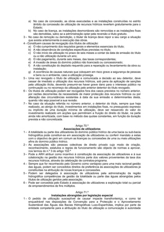 a) No caso de concessão, as obras executadas e as instalações construídas no estrito
         âmbito da concessão de utilização de recursos hídricos revertem gratuitamente para o
         Estado;
    b) No caso de licença, as instalações desmontáveis são removidas e as instalações fixas
         são demolidas, salvo se a administração optar pela reversão a título gratuito.
3 - No caso de remoção ou demolição, o titular de licença deve repor a seu cargo a situação
    que existia anteriormente à execução das obras.
4 - Constituem causas de revogação dos títulos de utilização:
    a) O não cumprimento dos requisitos gerais e elementos essenciais do título;
    b) A não observância de condições específicas previstas no título;
    c) O não início da utilização no prazo de seis meses a contar da data de emissão do título
         ou a não utilização durante um ano;
    d) O não pagamento, durante seis meses, das taxas correspondentes;
    e) A invasão de áreas do domínio público não licenciado ou concessionado;
    f) A não constituição do depósito requerido para a reparação ou levantamento da obra ou
         instalação;
    g) A ocorrência de causas naturais que coloquem em risco grave a segurança de pessoas
         e bens ou o ambiente, caso a utilização prossiga.
5 - Uma vez revogado o título de utilização e comunicada a decisão ao seu detentor, deve
    cessar de imediato a utilização dos recursos hídricos, sob pena da aplicação de sanções
    pela utilização ilícita, devendo presumir-se haver grave dano para o interesse público na
    continuação ou no recomeço da utilização pelo anterior detentor do título revogado.
6 - Os títulos de utilização podem ser revogados fora dos casos previstos no número anterior,
    por razões decorrentes da necessidade de maior protecção dos recursos hídricos ou por
    alteração das circunstâncias existentes à data da sua emissão e determinantes desta,
    quando não seja possível a sua revisão.
7 - No caso da situação referida no número anterior, o detentor do título, sempre que haja
    realizado, ao abrigo do título, investimentos em instalações fixas, no pressuposto expresso
    ou implícito de uma duração mínima de utilização, deve ser ressarcido do valor do
    investimento realizado em acções que permitiriam a fruição do direito do titular, na parte
    ainda não amortizada, com base no método das quotas constantes, em função da duração
    prevista e não concretizada.

                                             Artigo 70.º
                                    Associações de utilizadores
1-   A totalidade ou parte dos utilizadores do domínio público hídrico de uma bacia ou sub-bacia
     hidrográfica pode constituir-se em associação de utilizadores ou conferir mandato a estas
     com o objectivo de gerir em comum as licenças ou concessões de uma ou mais utilizações
     afins do domínio público hídrico.
2-   As associações são pessoas colectivas de direito privado cujo modo de criação,
     reconhecimento, estatutos e regras de funcionamento são objecto de normas a aprovar,
     nos termos do n.º 3 do artigo 102.º
3-   Pode a ARH atribuir como incentivo à constituição da associação de utilizadores e à sua
     colaboração na gestão dos recursos hídricos parte dos valores provenientes da taxa dos
     recursos hídricos, através da celebração de contratos-programa.
4-   Sempre que for reconhecido pelo Governo como vantajoso para uma mais racional gestão
     das águas, podem ser concedidos direitos de preferência às associações de utilizadores já
     constituídas na atribuição de novas licenças e concessões.
5-   Podem ser delegados à associação de utilizadores pela administração da região
     hidrográfica competências de gestão da totalidade ou parte das águas abrangidas pelos
     títulos de utilização geridos pela associação.
6-   Pode ser concedida pelo Estado à associação de utilizadores a exploração total ou parcial
     de empreendimentos de fins múltiplos.

                                        Artigo 71.º
                     Instalações abrangidas por legislação especial
1 - O pedido de utilização susceptível de causar impacte transfronteiriço, e como tal
    enquadrável nas disposições da Convenção para a Protecção e o Aproveitamento
    Sustentável das Águas das Bacias Hidrográficas Luso-Espanholas, implica por parte da
    entidade competente para a atribuição do título de utilização a comunicação à autoridade
 