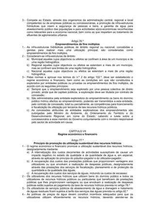 3 - Compete ao Estado, através dos organismos da administração central, regional e local
    competentes ou de empresas públicas ou concessionárias, a promoção de infra-estruturas
    hidráulicas que visem a segurança de pessoas e bens, a garantia de água para
    abastecimento público das populações e para actividades sócio-económicas reconhecidas
    como relevantes para a economia nacional, bem como as que respeitem ao tratamento de
    efluentes de aglomerados urbanos.

                                             Artigo 76.º
                               Empreendimentos de fins múltiplos
1 - As infra-estruturas hidráulicas públicas de âmbito regional ou nacional, concebidas e
    geridas para realizar mais uma utilização principal, são consideradas como
    empreendimentos de fins múltiplos.
2 - Consideram-se infra-estruturas de âmbito:
    a) Municipal aquelas cujos objectivos ou efeitos se confinem à área de um município e de
        uma região hidrográfica;
    b) Regional aquelas cujos objectivos ou efeitos se estendam a mais de um município,
        mas se confinem aos limites de uma região hidrográfica;
    c) Nacional aquelas cujos objectivos ou efeitos se estendam a mais de uma região
        hidrográfica.
3 - Pelas normas a aprovar nos termos do n.º 2 do artigo 102.º, deve ser estabelecido o
    regime económico e financeiro, bem como as condições em que são constituídos e
    explorados por entidades públicas ou privadas os empreendimentos de fins múltiplos, de
    acordo com os seguintes princípios:
    a) Sempre que o empreendimento seja explorado por uma pessoa colectiva de direito
        privado, ainda que de capitais públicos, a exploração deve ser titulada por contrato de
        concessão;
    b) São administrados pela entidade exploradora do empreendimento os bens do domínio
        público hídrico afectos ao empreendimento, podendo ser transmitidos a esta entidade,
        pelo contrato de concessão, total ou parcialmente, as competências para licenciamento
        e fiscalização da utilização por terceiros de tais recursos hídricos públicos;
    c) As concessões atribuídas às entidades exploradoras dos empreendimentos são
        outorgadas pelo Ministro do Ambiente, do Ordenamento do Território e do
        Desenvolvimento Regional, em nome do Estado, cabendo a tutela sobre a
        concessionária a esse membro do Governo conjuntamente com o ministro responsável
        pelo sector de actividade em causa.


                                       CAPÍTULO VII
                               Regime económico e financeiro

                                              Artigo 77.º
             Princípio da promoção da utilização sustentável dos recursos hídricos
1-   O regime económico e financeiro promove a utilização sustentável dos recursos hídricos,
     designadamente mediante:
     a) A internalização dos custos decorrentes de actividades susceptíveis de causar um
           impacte negativo no estado de qualidade e de quantidade de água e, em especial,
           através da aplicação do princípio do poluidor-pagador e do utilizador-pagador;
     b) A recuperação dos custos das prestações públicas que proporcionem vantagens aos
           utilizadores ou que envolvam a realização de despesas públicas, designadamente
           através das prestações dos serviços de fiscalização, planeamento e de protecção da
           quantidade e da qualidade das águas;
     c) A recuperação dos custos dos serviços de águas, incluindo os custos de escassez.
2-   Os utilizadores dos recursos hídricos que utilizem bens do domínio público e todos os
     utilizadores de recursos hídricos públicos ou particulares que beneficiem de prestações
     públicas que lhes proporcionem vantagens ou que envolvam a realização de despesas
     públicas estão sujeitos ao pagamento da taxa de recursos hídricos prevista no artigo 78.º
3-   Os utilizadores de serviços públicos de abastecimento de água e drenagem e tratamento
     de águas residuais ficam sujeitos à tarifa dos serviços das águas prevista no artigo 82.º
4-   As políticas de preços da água devem constituir incentivos adequados para que os
     utilizadores utilizem eficientemente os recursos hídricos, devendo atender-se às
 