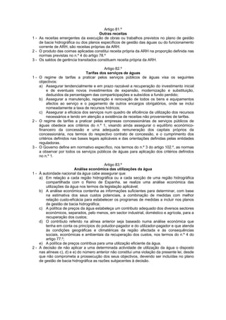 Artigo 81.º
                                        Outras receitas
1 - As receitas emergentes da execução de obras ou trabalhos previstos no plano de gestão
    de bacia hidrográfica ou dos planos específicos de gestão das águas ou do funcionamento
    corrente de ARH, são receitas próprias da ARH.
2 - O produto das coimas aplicadas constitui receita própria da ARH na proporção definida nas
    normas previstas no n.º 4 do artigo 78.º
3 - Os saldos de gerência transitados constituem receita própria da ARH.

                                           Artigo 82.º
                                Tarifas dos serviços de águas
1 - O regime de tarifas a praticar pelos serviços públicos de águas visa os seguintes
    objectivos:
    a) Assegurar tendencialmente e em prazo razoável a recuperação do investimento inicial
         e de eventuais novos investimentos de expansão, modernização e substituição,
         deduzidos da percentagem das comparticipações e subsídios a fundo perdido;
    b) Assegurar a manutenção, reparação e renovação de todos os bens e equipamentos
         afectos ao serviço e o pagamento de outros encargos obrigatórios, onde se inclui
         nomeadamente a taxa de recursos hídricos;
    c) Assegurar a eficácia dos serviços num quadro de eficiência da utilização dos recursos
         necessários e tendo em atenção a existência de receitas não provenientes de tarifas.
2 - O regime de tarifas a praticar pelas empresas concessionárias de serviços públicos de
    águas obedece aos critérios do n.º 1, visando ainda assegurar o equilíbrio económico-
    financeiro da concessão e uma adequada remuneração dos capitais próprios da
    concessionária, nos termos do respectivo contrato de concessão, e o cumprimento dos
    critérios definidos nas bases legais aplicáveis e das orientações definidas pelas entidades
    reguladoras.
3 - O Governo define em normativo específico, nos termos do n.º 3 do artigo 102.º, as normas
    a observar por todos os serviços públicos de águas para aplicação dos critérios definidos
    no n.º 1.

                                          Artigo 83.º
                          Análise económica das utilizações da água
1 - À autoridade nacional da água cabe assegurar que:
    a) Em relação a cada região hidrográfica ou a cada secção de uma região hidrográfica
        compartilhada com o Reino de Espanha, se realize uma análise económica das
        utilizações da água nos termos da legislação aplicável;
    b) A análise económica contenha as informações suficientes para determinar, com base
        na estimativa dos seus custos potenciais, a combinação de medidas com melhor
        relação custo-eficácia para estabelecer os programas de medidas a incluir nos planos
        de gestão de bacia hidrográfica;
    c) A política de preços da água estabeleça um contributo adequado dos diversos sectores
        económicos, separados, pelo menos, em sector industrial, doméstico e agrícola, para a
        recuperação dos custos;
    d) O contributo referido na alínea anterior seja baseado numa análise económica que
        tenha em conta os princípios do poluidor-pagador e do utilizador-pagador e que atenda
        às condições geográficas e climatéricas da região afectada e às consequências
        sociais, económicas e ambientais da recuperação dos custos, nos termos do n.º 4 do
        artigo 77.º;
    e) A política de preços contribua para uma utilização eficiente da água.
2 - A decisão de não aplicar a uma determinada actividade de utilização da água o disposto
    nas alíneas c), d) e e) do número anterior não constitui uma violação da presente lei, desde
    que não comprometa a prossecução dos seus objectivos, devendo ser incluídas no plano
    de gestão de bacia hidrográfica as razões subjacentes à decisão.
 