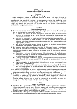 CAPÍTULO VIII
                            Informação e participação do público

                                          Artigo 84.º
                                  Princípio da participação
Compete ao Estado, através da autoridade nacional da água e das ARH, promover a
participação activa das pessoas singulares e colectivas na execução da presente lei,
especialmente na elaboração, revisão e actualização dos planos de gestão de bacia
hidrográfica, bem como assegurar a divulgação das informações sobre as águas ao público em
geral e em especial aos utilizadores dos recursos hídricos, nos termos e com os limites
estabelecidos na legislação aplicável.

                                            Artigo 85.º
                                     Conteúdo da informação
1-   A informação sobre as águas compreende, sob qualquer forma de expressão e em todo o
     tipo de suporte material, os elementos relativos:
     a) Ao estado das massas de água, abrangendo, para este efeito, os ecossistemas
          terrestres e aquáticos e as zonas húmidas directamente dependentes dos
          ecossistemas aquáticos;
     b) Aos factores, actividades ou decisões destinados a proteger as massas de água e os
          referidos ecossistemas e zonas húmidas, ou que os possam afectar, incluindo
          quaisquer elementos sobre as respectivas consequências para a saúde pública e a
          segurança das pessoas;
     c) Aos planos, programas e estudos em que se apoiam as decisões das autoridades
          competentes, com incidência nas massas de água.
2-   Em relação a cada região hidrográfica e no âmbito da elaboração, revisão e actualização
     dos planos de gestão de bacia hidrográfica, a informação a publicar e a facultar ao público,
     incluindo os utilizadores, para efeitos de consulta e envio de comentários escritos,
     compreende:
     a) O calendário e programa de trabalhos para a elaboração do plano de gestão de bacia
          hidrográfica, incluindo as medidas de consulta a adoptar, até três anos antes do início
          do período a que se refere o plano de gestão;
     b) A síntese das questões significativas relativas à gestão da água identificadas na bacia
          hidrográfica, até dois anos antes do início do período a que se refere o plano de
          gestão;
     c) O projecto do plano de gestão de bacia hidrográfica, até um ano antes do período a
          que se refere o plano de gestão;
     d) Outros elementos considerados relevantes para a discussão e participação do público
          pela autoridade nacional da água ou exigidos pela legislação aplicável, incluindo os
          critérios de avaliação.
3-   O acesso aos documentos de apoio e à informação de base utilizados na elaboração e
     actualização dos projectos de planos de gestão de bacias hidrográficas deve ser
     assegurado pela autoridade nacional da água, mediante pedido dos interessados.
4-   O disposto nos n.os 2 e 3 visa promover a participação activa das pessoas singulares ou
     colectivas na elaboração dos planos de gestão das bacias hidrográficas, pelo que é
     garantido o período mínimo de seis meses, a contar da data de publicação da informação
     referida nesses números, para o envio de comentários e pareceres, os quais são
     divulgados no sítio electrónico da autoridade nacional da água.

                                          Artigo 86.º
                                    Origem da informação
1 - As informações a que se refere o artigo anterior são as que têm origem ou são detidas por
    quaisquer entidades públicas ou por entidades privadas que, sob controlo de uma entidade
    pública, tenham responsabilidades pelo interesse público, exerçam funções públicas ou
    prestem serviços públicos relacionados com as águas.
2 - As informações sobre águas detidas pelas entidades referidas no número anterior devem
    ser regularmente actualizadas e encaminhadas para a autoridade nacional da água.
 