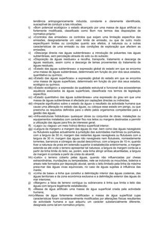 tendência antropogenicamente induzida, constante e claramente identificada,
    susceptível de conduzir a tais intrusões;
t) «Bom potencial ecológico» o estado alcançado por uma massa de água artificial ou
    fortemente modificada, classificado como Bom nos termos das disposições de
    normativo próprio;
u) «Controlos das emissões» os controlos que exijam uma limitação específica das
    emissões, designadamente um valor limite de emissão, ou que de outro modo
    especifiquem limites ou condições quanto aos efeitos, à natureza ou a outras
    características de uma emissão ou das condições de exploração que afectem as
    emissões;
v) «Descarga directa nas águas subterrâneas» a introdução de poluentes nas águas
    subterrâneas, sem percolação através do solo ou do subsolo;
x) «Disposição de águas residuais» a recolha, transporte, tratamento e descarga de
    águas residuais, assim como a descarga de lamas provenientes do tratamento de
    águas residuais;
z) «Estado das águas subterrâneas» a expressão global do estado em que se encontra
    uma massa de águas subterrâneas, determinado em função do pior dos seus estados,
    quantitativo ou químico;
aa) «Estado das águas superficiais» a expressão global do estado em que se encontra
    uma massa de águas superficiais, determinado em função do pior dos seus estados,
    ecológico ou químico;
bb) «Estado ecológico» a expressão da qualidade estrutural e funcional dos ecossistemas
    aquáticos associados às águas superficiais, classificada nos termos de legislação
    específica;
cc) «Estado quantitativo das águas subterrâneas» uma expressão do grau em que uma
    massa de águas subterrâneas é afectada por captações directas ou indirectas;
dd) «Impacte significativo sobre o estado da água» o resultado da actividade humana que
    cause uma alteração no estado das águas, ou coloque esse estado em perigo, ou que
    preencha os requisitos definidos para o efeito pelos organismos competentes para a
    gestão das águas;
ee) «Infra-estruturas hidráulicas» quaisquer obras ou conjuntos de obras, instalações ou
    equipamentos instalados com carácter fixo nos leitos ou margens destinadas a permitir
    a utilização das águas para fins de interesse geral;
ff) «Lago» ou «lagoa» um meio hídrico lêntico superficial interior;
gg) «Largura da margem» a margem das águas do mar, bem como das águas navegáveis
    ou flutuáveis sujeitas actualmente à jurisdição das autoridades marítimas ou portuárias,
    com a largura de 50 m; margem das restantes águas navegáveis ou flutuáveis com a
    largura de 30 m; margem das águas não navegáveis nem flutuáveis, nomeadamente
    torrentes, barrancos e córregos de caudal descontínuo, com a largura de 10 m; quando
    tiver a natureza de praia em extensão superior à estabelecida anteriormente, a margem
    estende-se até onde o terreno apresentar tal natureza; a largura da margem conta-se a
    partir da linha limite do leito; se, porém, esta linha atingir arribas alcantiladas, a largura
    da margem é contada a partir da crista do alcantil;
hh) «Leito» o terreno coberto pelas águas, quando não influenciadas por cheias
    extraordinárias, inundações ou tempestades, nele se incluindo os mouchões, lodeiros e
    areais nele formados por deposição aluvial, sendo o leito limitado pela linha da máxima
    preia-mar das águas vivas equinociais, no caso de águas sujeitas à influência das
    marés;
ii) «Linha de base» a linha que constitui a delimitação interior das águas costeiras, das
    águas territoriais e da zona económica exclusiva e a delimitação exterior das águas do
    mar interiores;
jj) «Margem» a faixa de terreno contígua ou sobranceira à linha que limita o leito das
    águas com largura legalmente estabelecida;
ll) «Massa de água artificial» uma massa de água superficial criada pela actividade
    humana;
mm)«Massa de água fortemente modificada» a massa de água superficial cujas
    características foram consideravelmente modificadas por alterações físicas resultantes
    da actividade humana e que adquiriu um carácter substancialmente diferente,
    designada como tal em normativo próprio;
 