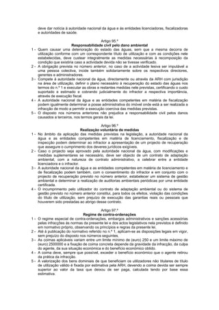 deve dar notícia à autoridade nacional da água e às entidades licenciadoras, fiscalizadoras
     e autoridades de saúde.

                                            Artigo 95.º
                          Responsabilidade civil pelo dano ambiental
1-   Quem causar uma deterioração do estado das águas, sem que a mesma decorra de
     utilização conforme com um correspondente título de utilização e com as condições nele
     estabelecidas, deve custear integralmente as medidas necessárias à recomposição da
     condição que existiria caso a actividade devida não se tivesse verificado.
2-   A obrigação prevista no número anterior, no caso de a actividade lesiva ser imputável a
     uma pessoa colectiva, incide também solidariamente sobre os respectivos directores,
     gerentes e administradores.
3-   Compete à autoridade nacional da água, directamente ou através da ARH com jurisdição
     na área de utilização, definir o plano necessário à recuperação do estado das águas nos
     termos do n.º 1 e executar as obras e restantes medidas nele previstas, certificando o custo
     suportado e estimado e cobrando judicialmente do infractor a respectiva importância,
     através de execução fiscal.
4-   A autoridade nacional da água e as entidades competentes em matéria de fiscalização
     podem igualmente determinar a posse administrativa do imóvel onde está a ser realizada a
     infracção de modo a permitir a execução coerciva das medidas previstas.
5-   O disposto nos números anteriores não prejudica a responsabilidade civil pelos danos
     causados a terceiros, nos termos gerais da lei.

                                            Artigo 96.º
                                 Realização voluntária de medidas
1-   No âmbito da aplicação das medidas previstas na legislação, a autoridade nacional da
     água e as entidades competentes em matéria de licenciamento, fiscalização e de
     inspecção podem determinar ao infractor a apresentação de um projecto de recuperação
     que assegure o cumprimento dos deveres jurídicos exigíveis.
2-   Caso o projecto seja aprovado pela autoridade nacional da água, com modificações e
     medidas suplementares se necessário, deve ser objecto de um contrato de adaptação
     ambiental, com a natureza de contrato administrativo, a celebrar entre a entidade
     licenciadora e o infractor.
3-   A autoridade nacional da água e as entidades competentes em matéria de licenciamento e
     de fiscalização podem também, com o consentimento do infractor e em conjunto com o
     projecto de recuperação previsto no número anterior, estabelecer um sistema de gestão
     ambiental e determinar a realização de auditorias ambientais periódicas por uma entidade
     certificada.
4-   O incumprimento pelo utilizador do contrato de adaptação ambiental ou do sistema de
     gestão previsto no número anterior constitui, para todos os efeitos, violação das condições
     do título de utilização, sem prejuízo de execução das garantias reais ou pessoais que
     houverem sido prestadas ao abrigo desse contrato.

                                            Artigo 97.º
                                  Regime de contra-ordenações
1-   O regime especial de contra-ordenações, embargos administrativos e sanções acessórias
     pelas infracções às normas da presente lei e dos actos legislativos nela previstos é definido
     em normativo próprio, observando os princípios e regras da presente lei.
2-   Até à publicação do normativo referido no n.º 1, aplicam-se as disposições legais em vigor,
     sem prejuízo do disposto nos números seguintes.
3-   As coimas aplicáveis variam entre um limite mínimo de (euro) 250 e um limite máximo de
     (euro) 2500000 e a fixação de coima concreta depende da gravidade da infracção, da culpa
     do agente, da sua situação económica e do benefício económico obtido.
4-   A coima deve, sempre que possível, exceder o benefício económico que o agente retirou
     da prática da infracção.
5-   A valorização dos bens dominiais de que beneficiam os utilizadores não titulares de título
     de utilização válido é fixada por estimativa pela ARH, devendo a coima devida ser sempre
     superior ao valor da taxa que deixou de ser paga, calculada tendo por base essa
     estimativa.
 
