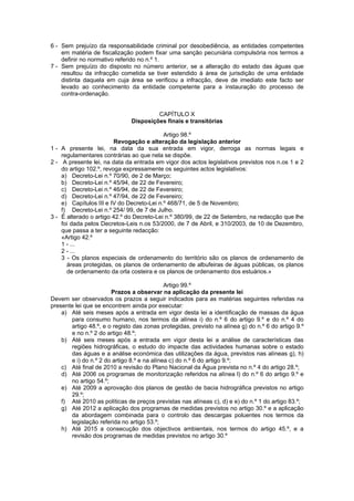 6 - Sem prejuízo da responsabilidade criminal por desobediência, as entidades competentes
    em matéria de fiscalização podem fixar uma sanção pecuniária compulsória nos termos a
    definir no normativo referido no n.º 1.
7 - Sem prejuízo do disposto no número anterior, se a alteração do estado das águas que
    resultou da infracção cometida se tiver estendido à área de jurisdição de uma entidade
    distinta daquela em cuja área se verificou a infracção, deve de imediato este facto ser
    levado ao conhecimento da entidade competente para a instauração do processo de
    contra-ordenação.


                                        CAPÍTULO X
                               Disposições finais e transitórias

                                           Artigo 98.º
                         Revogação e alteração da legislação anterior
1 - A presente lei, na data da sua entrada em vigor, derroga as normas legais e
    regulamentares contrárias ao que nela se dispõe.
2 - A presente lei, na data da entrada em vigor dos actos legislativos previstos nos n.os 1 e 2
    do artigo 102.º, revoga expressamente os seguintes actos legislativos:
    a) Decreto-Lei n.º 70/90, de 2 de Março;
    b) Decreto-Lei n.º 45/94, de 22 de Fevereiro;
    c) Decreto-Lei n.º 46/94, de 22 de Fevereiro;
    d) Decreto-Lei n.º 47/94, de 22 de Fevereiro;
    e) Capítulos III e IV do Decreto-Lei n.º 468/71, de 5 de Novembro;
    f) Decreto-Lei n.º 254/ 99, de 7 de Julho.
3 - É alterado o artigo 42.º do Decreto-Lei n.º 380/99, de 22 de Setembro, na redacção que lhe
    foi dada pelos Decretos-Leis n.os 53/2000, de 7 de Abril, e 310/2003, de 10 de Dezembro,
    que passa a ter a seguinte redacção:
    «Artigo 42.º
    1 - ...
    2 - ...
    3 - Os planos especiais de ordenamento do território são os planos de ordenamento de
      áreas protegidas, os planos de ordenamento de albufeiras de águas públicas, os planos
      de ordenamento da orla costeira e os planos de ordenamento dos estuários.»

                                             Artigo 99.º
                       Prazos a observar na aplicação da presente lei
Devem ser observados os prazos a seguir indicados para as matérias seguintes referidas na
presente lei que se encontrem ainda por executar:
    a) Até seis meses após a entrada em vigor desta lei a identificação de massas da água
       para consumo humano, nos termos da alínea i) do n.º 6 do artigo 9.º e do n.º 4 do
       artigo 48.º, e o registo das zonas protegidas, previsto na alínea g) do n.º 6 do artigo 9.º
       e no n.º 2 do artigo 48.º;
    b) Até seis meses após a entrada em vigor desta lei a análise de características das
       regiões hidrográficas, o estudo do impacte das actividades humanas sobre o estado
       das águas e a análise económica das utilizações da água, previstos nas alíneas g), h)
       e i) do n.º 2 do artigo 8.º e na alínea c) do n.º 6 do artigo 9.º;
    c) Até final de 2010 a revisão do Plano Nacional da Água prevista no n.º 4 do artigo 28.º;
    d) Até 2006 os programas de monitorização referidos na alínea l) do n.º 6 do artigo 9.º e
       no artigo 54.º;
    e) Até 2009 a aprovação dos planos de gestão de bacia hidrográfica previstos no artigo
       29.º;
    f) Até 2010 as políticas de preços previstas nas alíneas c), d) e e) do n.º 1 do artigo 83.º;
    g) Até 2012 a aplicação dos programas de medidas previstos no artigo 30.º e a aplicação
       da abordagem combinada para o controlo das descargas poluentes nos termos da
       legislação referida no artigo 53.º;
    h) Até 2015 a consecução dos objectivos ambientais, nos termos do artigo 45.º, e a
       revisão dos programas de medidas previstos no artigo 30.º
 